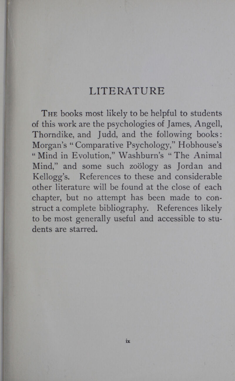 LITERATURE The books most likely to be helpful to students of this work are the psychologies of James, Angell, Thorndike, and Judd, and the following books: Morgan’s “Comparative Psychology,” Hobhouse’s “Mind in Evolution,” Washburn’s “The Animal Mind,” and some such zoology as Jordan and Kellogg’s. References to these and considerable other literature will be found at the close of each chapter, but no attempt has been made to con struct a complete bibliography. References likely to be most generally useful and accessible to stu dents are starred.