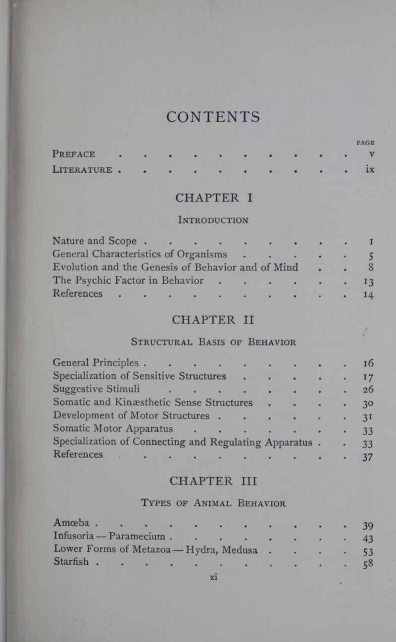 CONTENTS PAGE Preface v Literature ix CHAPTER I Introduction Nature and Scope i General Characteristics of Organisms ..... 5 Evolution and the Genesis of Behavior and of Mind . . 8 The Psychic Factor in Behavior . . . . . . 13 References . . . . . . . . . . 14 CHAPTER II Structural Basis of Behavior General Principles . . . . . . . . .16 Specialization of Sensitive Structures . . . . . 17 Suggestive Stimuli ........ 26 Somatic and Kinaesthetic Sense Structures .... 30 Development of Motor Structures ...... 31 Somatic Motor Apparatus 33 Specialization of Connecting and Regulating Apparatus . . 33 References 37 CHAPTER III Types of Animal Behavior Amoeba 39 Infusoria — Paramecium ........ 43 Lower Forms of Metazoa — Hydra, Medusa .... 53 Starfish ........... 58