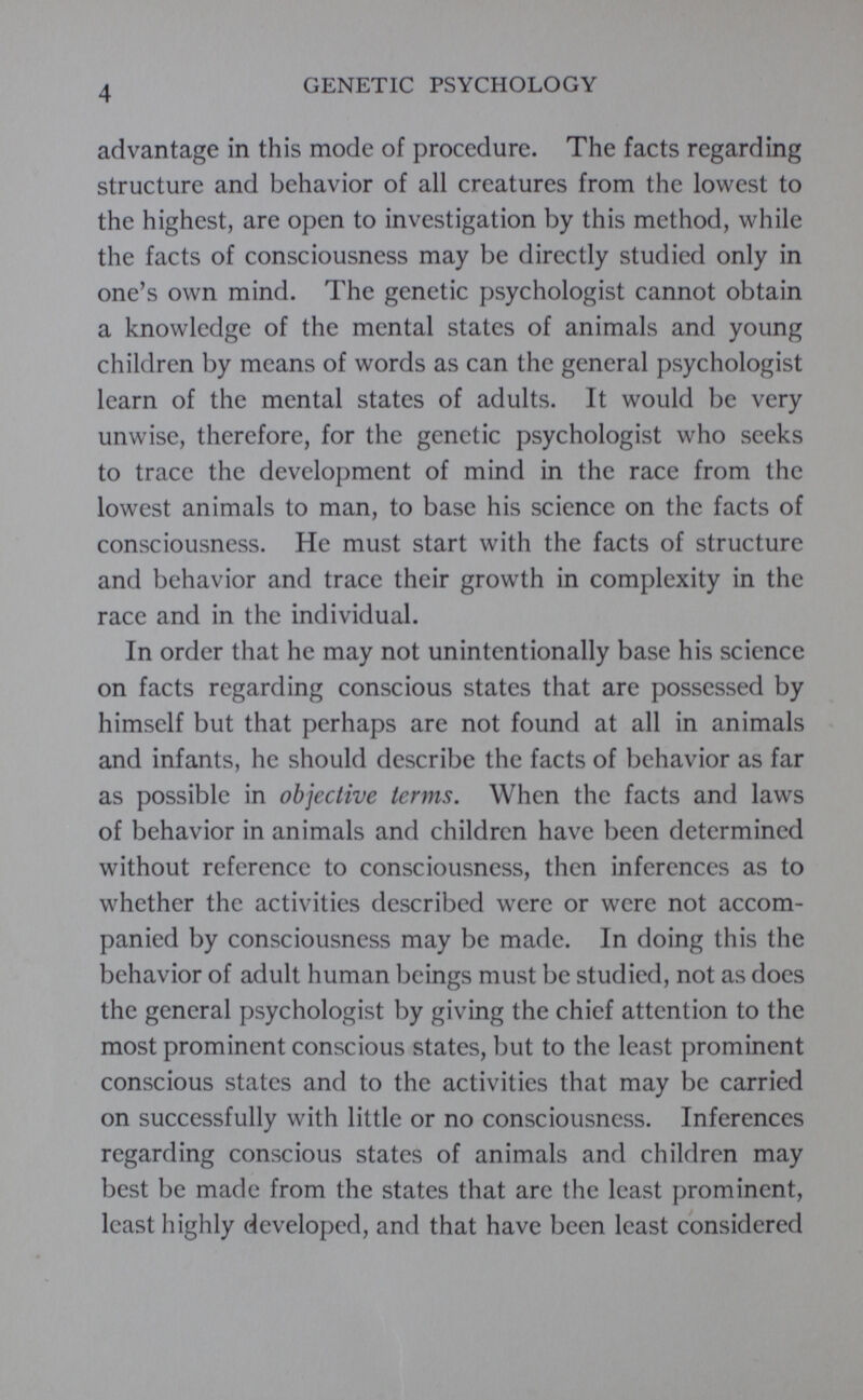 advantage in this mode of procedure. The facts regarding structure and behavior of all creatures from the lowest to the highest, are open to investigation by this method, while the facts of consciousness may be directly studied only in one’s own mind. The genetic psychologist cannot obtain a knowledge of the mental states of animals and young children by means of words as can the general psychologist learn of the mental states of adults. It would be very unwise, therefore, for the genetic psychologist who seeks to trace the development of mind in the race from the lowest animals to man, to base his science on the facts of consciousness. He must start with the facts of structure and behavior and trace their growth in complexity in the race and in the individual. In order that he may not unintentionally base his science on facts regarding conscious states that are possessed by himself but that perhaps are not found at all in animals and infants, he should describe the facts of behavior as far as possible in objective terms . When the facts and laws of behavior in animals and children have been determined without reference to consciousness, then inferences as to whether the activities described were or were not accom panied by consciousness may be made. In doing this the behavior of adult human beings must be studied, not as does the general psychologist by giving the chief attention to the most prominent conscious states, but to the least prominent conscious states and to the activities that may be carried on successfully with little or no consciousness. Inferences regarding conscious states of animals and children may best be made from the states that arc the least prominent, least highly developed, and that have been least considered