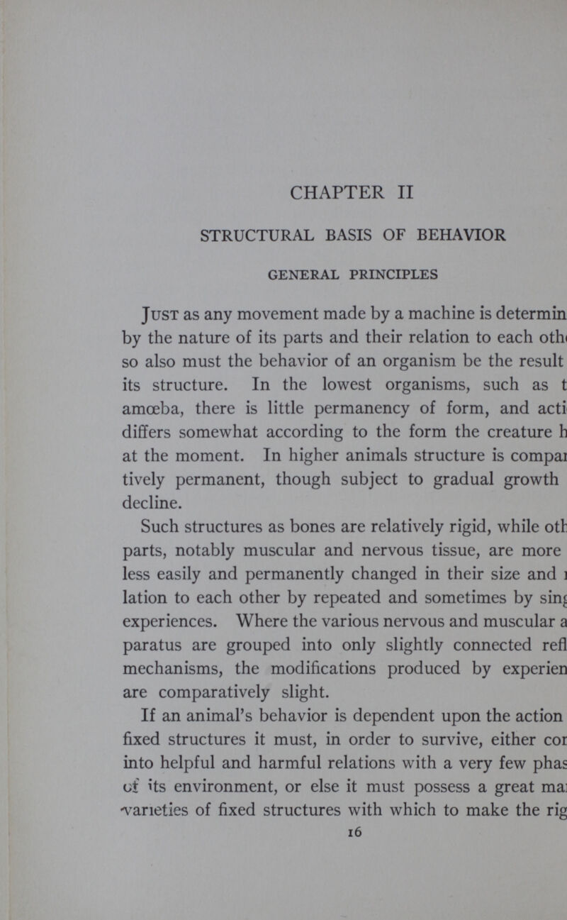 CHAPTER II STRUCTURAL BASIS OF BEHAVIOR GENERAL PRINCIPLES Just as any movement made by a machine is determin by the nature of its parts and their relation to each othi so also must the behavior of an organism be the result its structure. In the lowest organisms, such as t amoeba, there is little permanency of form, and acti differs somewhat according to the form the creature h at the moment. In higher animals structure is compai tively permanent, though subject to gradual growth decline. Such structures as bones are relatively rigid, while otl parts, notably muscular and nervous tissue, are more less easily and permanently changed in their size and i lation to each other by repeated and sometimes by sin^ experiences. Where the various nervous and muscular a paratus are grouped into only slightly connected refl mechanisms, the modifications produced by experien are comparatively slight. If an animal’s behavior is dependent upon the action fixed structures it must, in order to survive, either cor into helpful and harmful relations with a very few phas of its environment, or else it must possess a great mai •varieties of fixed structures with which to make the rig 16