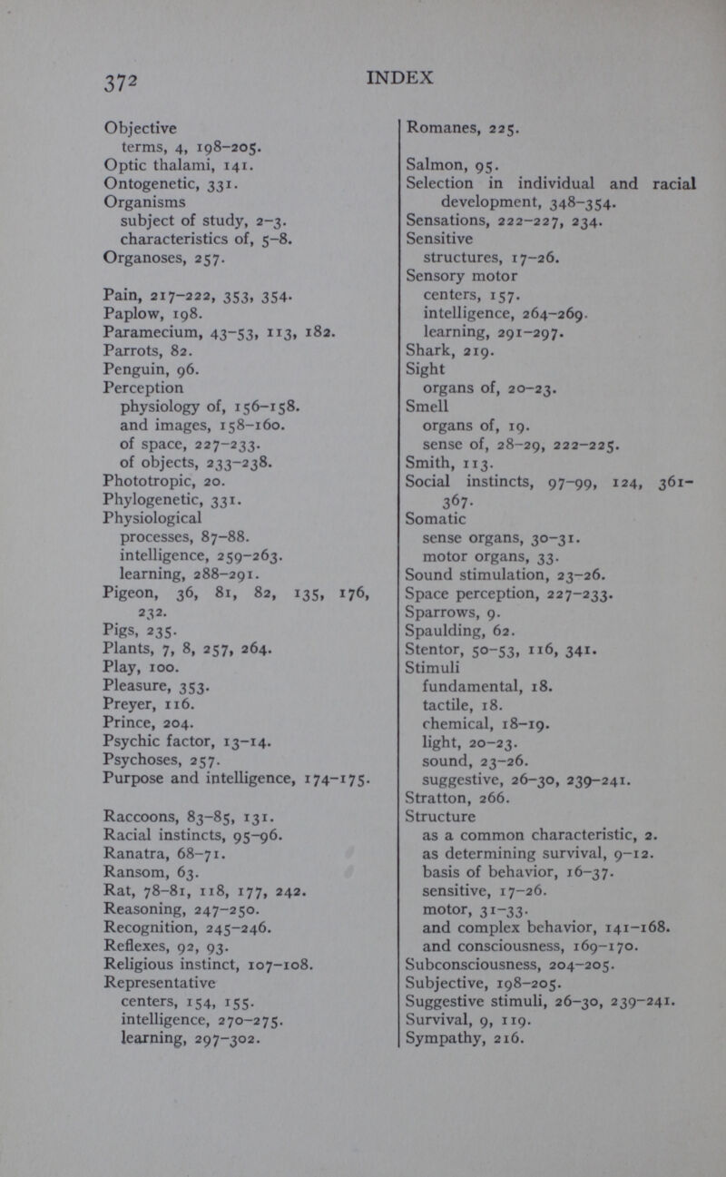 Objective terms, 4, 198-205. Optic thalaini, 141. Ontogenetic, 331. Organisms subject of study, 2-3. characteristics of, 5-8. Organoses, 257. Pain, 217-222, 353, 354. Paplow, 198. Paramecium, 43-53, 113» 182. Parrots, 82. Penguin, 96. Perception physiology of, 156-158. and images, 158-160. of space, 227-233. of objects, 233-238. Phototropic, 20. Phylogenetic, 331. Physiological processes, 87-88. intelligence, 259-263. learning, 288-291. Pigeon, 36, 81, 82, 135, 176, 232. Pigs, 235. Plants, 7, 8, 257, 264. Play, 100. Pleasure, 353. Preyer, 116. Prince, 204. Psychic factor, 13-14. Psychoses, 257. Purpose and intelligence, 174-175. Raccoons, 83-85, 131. Racial instincts, 95-96. Ranatra, 68-71. Ransom, 63. Rat, 78-81, 118, 177, 242. Reasoning, 247-250. Recognition, 245-246. Reflexes, 92, 93. Religious instinct, 107-108. Representative centers, 154, 155. intelligence, 270-275. learning, 297-302. Romanes, 225. Salmon, 95. Selection in individual and racial development, 348-354. Sensations, 222-227, 234. Sensitive structures, 17-26. Sensory motor centers, 157. intelligence, 264-269, learning, 291-297. Shark, 219. Sight organs of, 20-23. Smell organs of, 19. sense of, 28-29, 222-225. Smith, 113. Social instincts, 97-99, 124, 361- 367- Somatic sense organs, 30-31. motor organs, 33. Sound stimulation, 23-26. Space perception, 227-233. Sparrows, 9. Spaulding, 62. Stentor, 50-53, 116, 341. Stimuli fundamental, 18. tactile, 18. chemical, 18-19. light, 20-23. sound, 23-26. suggestive, 26-30, 239-241. Stratton, 266. Structure as a common characteristic, 2. as determining survival, 9-12. basis of behavior, 16-37. sensitive, 17-26. motor, 31-33. and complex behavior, 141-168. and consciousness, 169-170. Subconsciousness, 204-205. Subjective, 198-205. Suggestive stimuli, 26-30, 239-241. Survival, 9, 119. Sympathy, 216.