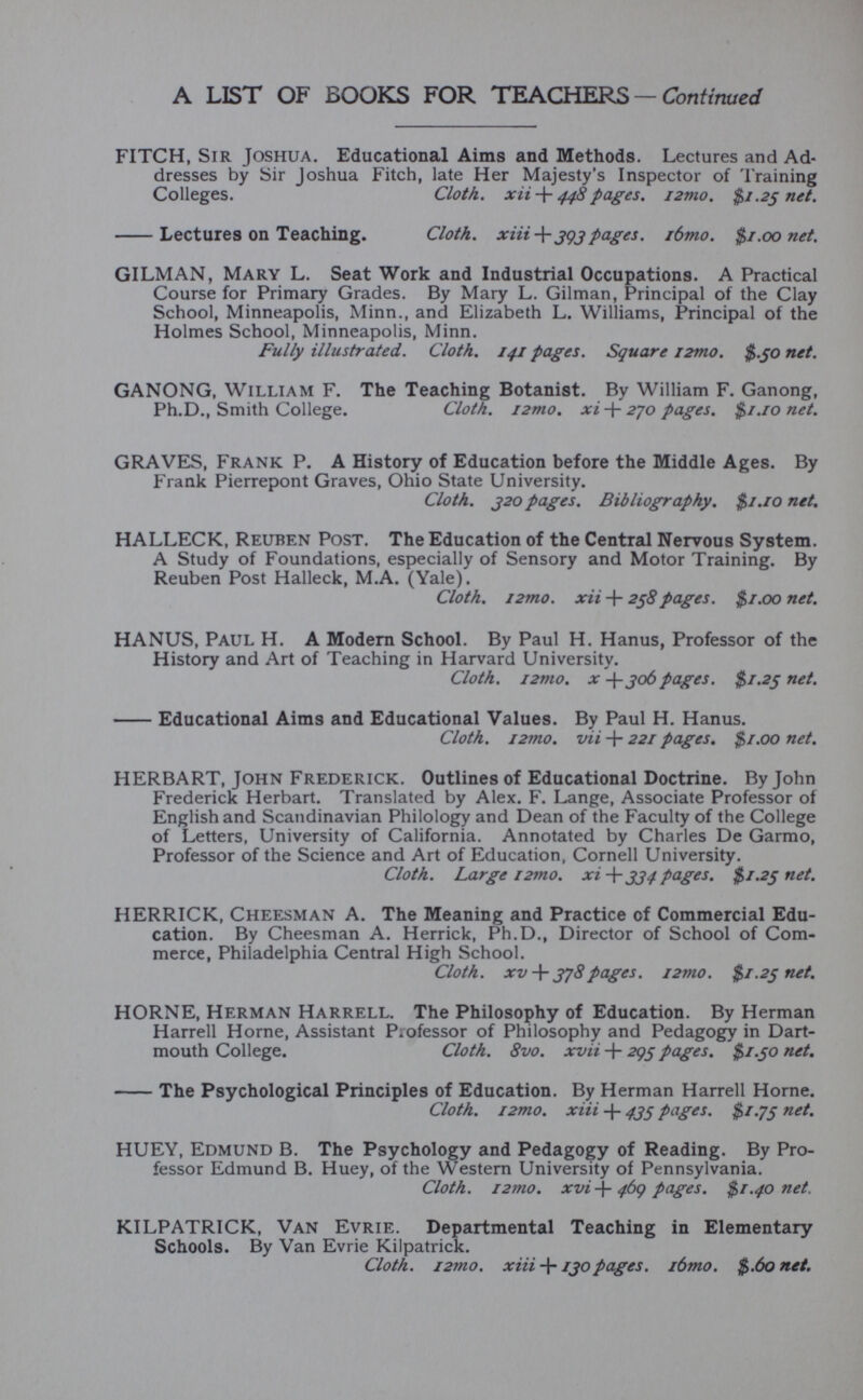 FITCH, Sir Joshua. Educational Aims and Methods. Lectures and Ad dresses by Sir Joshua Fitch, late Her Majesty’s Inspector of Training Colleges. Cloth. xii-\- 448 pages. i2mo. $1.25 net. Lectures on Teaching. Cloth. xiii393pages. /6mo. $1.00 net. GILMAN, Mary L. Seat Work and Industrial Occupations. A Practical Course for Primary Grades. By Mary L. Gilman, Principal of the Clay School, Minneapolis, Minn., and Elizabeth L. Williams, Principal of the Holmes School, Minneapolis, Minn. Fully illustrated. Cloth. 141 pages. Square i2mo. $.30 net. GANONG, William F. The Teaching Botanist. By William F. Ganong, Ph.D., Smith College. Cloth. i2mo. xi + 270 pages. $1.10 net. GRAVES, Frank P. A History of Education before the Middle Ages. By Frank Pierrepont Graves, Ohio State University. Cloth. 320 pages. Bibliography. $1.10 net. HALLECK, Reuben Post. The Education of the Central Nervous System. A Study of Foundations, especially of Sensory and Motor Training. By Reuben Post Halleck, M.A. (Yale). Cloth. i2mo. xii + 238 pages. $1.00 net. HANUS, Paul H. A Modern School. By Paul H. Hanus, Professor of the History and Art of Teaching in Harvard University. Cloth. i2mo. x -\-306pages. $1.23 net. Educational Aims and Educational Values. By Paul H. Hanus. Cloth. i2mo. vii + 221 pages. $1.00 net. HERBART, John Frederick. Outlines of Educational Doctrine. By John Frederick Herbart. Translated by Alex. F. Lange, Associate Professor of English and Scandinavian Philology and Dean of the Faculty of the College of Letters, University of California. Annotated by Charles De Garmo, Professor of the Science and Art of Education, Cornell University. Cloth. Large i2mo. xi + 334 pages. $1.23 net. HERRICK, Cheesman A. The Meaning and Practice of Commercial Edu cation. By Cheesman A. Herrick, Ph.D., Director of School of Com merce, Philadelphia Central High School. Cloth, xv + 378pages. i2mo. $1.23 net. HORNE, Herman Harrell. The Philosophy of Education. By Herman Harrell Horne, Assistant Professor of Philosophy and Pedagogy in Dart mouth College. Cloth. 8vo. xvii + 293 pages. $1.30 net. The Psychological Principles of Education. By Herman Harrell Horne. Cloth. i2mo. xiii -f- 433 pages. $1.73 net. HUEY, Edmund B. The Psychology and Pedagogy of Reading. By Pro fessor Edmund B. Huey, of the Western University of Pennsylvania. Cloth. i2mo. xvi J- 469 pages. $1.40 net. KILPATRICK, Van Evrie. Departmental Teaching in Elementary Schools. By Van Evrie Kilpatrick. Cloth. 12mo. xiii + 130pages. i6mo. $.60 net.