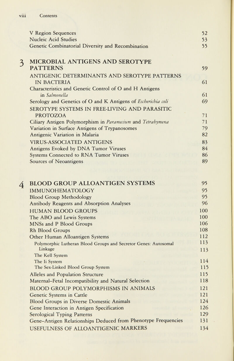 viii Contents V Region Sequences 52 Nucleic Acid Studies 53 Genetic Combinatorial Diversity and Recombination 55 Я MICROBIAL ANTIGENS AND SEROTYPE PATTERNS 59 ANTIGENIC DETERMINANTS AND SEROTYPE PATTERNS IN BACTERIA 61 Characteristics and Genetic Control of О and H Antigens in Salmonella 61 Serology and Genetics of О and К Antigens of Escherichia coli 69 SEROTYPE SYSTEMS IN FREE-LIVING AND PARASITIC PROTOZOA 71 Ciliary Antigen Polymorphism in Paramecium and Tetrahymena 71 Variation in Surface Antigens of Trypanosomes 79 Antigenic Variation in Malaria 82 VIRUS-ASSOCIATED ANTIGENS 83 Antigens Evoked by DNA Tumor Viruses 84 Systems Connected to RNA Tumor Viruses 86 Sources of Neoantigens 89 4 BLOOD GROUP ALLO ANTIGEN SYSTEMS 95 IMMUNOHEMATOLOGY 95 Blood Group Methodology 95 Antibody Reagents and Absorption Analyses 96 HUMAN BLOOD GROUPS 100 The ABO and Lewis Systems 100 MNSs and P Blood Groups 106 Rh Blood Groups 108 Other Human Alloantigen Systems 112 Polymorphic Lutheran Blood Groups and Secretor Genes: Autosomal ^ 5 Linkage 113 The Kell System The Ii System 114 The Sex-Linked Blood Group System 115 Alleles and Population Structure 115 Maternal-Fetal Incompatibility and Natural Selection 118 BLOOD GROUP POLYMORPHISMS IN ANIMALS 121 Genetic Systems in Cattle 121 Blood Groups in Diverse Domestic Animals 124 Gene Interaction in Antigen Specification 126 Serological Typing Patterns 129 Gene-Antigen Relationships Deduced from Phenotype Frequencies 131 USEFULNESS OF ALLOANTIGENIC MARKERS 134