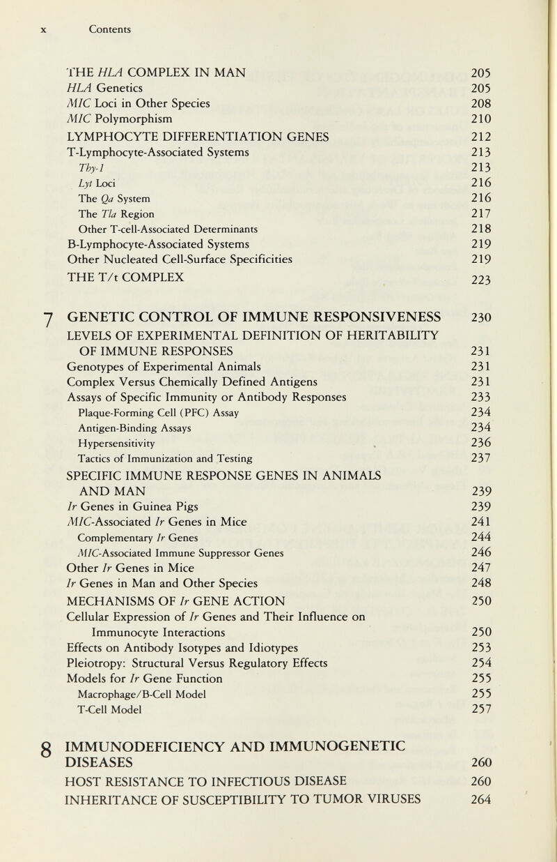 X Contents THE HLA COMPLEX IN MAN 205 H LA Genetics 205 MIC Loci in Other Species 208 Aí/C Polymorphism 210 LYMPHOCYTE DIFFERENTIATION GENES 212 T-Lymphocyte-Associated Systems 213 Thy-1 213 Lyt Loci 216 The Qa System 216 The Tla Region 217 Other T-cell-Associated Determinants 218 B-Lymphocyte-Associated Systems 219 Other Nucleated Cell-Surface Specificities 219 THE T/t COMPLEX 223 7 GENETIC CONTROL OF IMMUNE RESPONSIVENESS 230 LEVELS OF EXPERIMENTAL DEFINITION OF HERITABILITY OF IMMUNE RESPONSES 231 Genotypes of Experimental Animals 231 Complex Versus Chemically Defined Antigens 231 Assays of Specific Immunity or Antibody Responses 233 Plaque-Forming Cell (PFC) Assay 234 Antigen-Binding Assays 234 Hypersensitivity . 236 Tactics of Immunization and Testing 237 SPECIFIC IMMUNE RESPONSE GENES IN ANIMALS AND MAN 239 Ir Genes in Guinea Pigs 239 Ai/C-Associated Ir Genes in Mice 241 Complementary Ir Genes 244 Ai/C-Associated Immune Suppressor Genes 246 Other Ir Genes in Mice 247 Ir Genes in Man and Other Species 248 MECHANISMS OF Ir GENE ACTION 250 Cellular Expression of Ir Genes and Their Influence on Immunocyte Interactions 250 Effects on Antibody Isotypes and Idiotypes 253 Pleiotropy: Structural Versus Regulatory Effects 254 Models for Ir Gene Function 255 Macrophage/B-Cell Model 255 T-Cell Model 257 8 IMMUNODEFICIENCY AND IMMUNOGENETIC DISEASES 260 HOST RESISTANCE TO INFECTIOUS DISEASE 260 INHERITANCE OF SUSCEPTIBILITY TO TUMOR VIRUSES 264