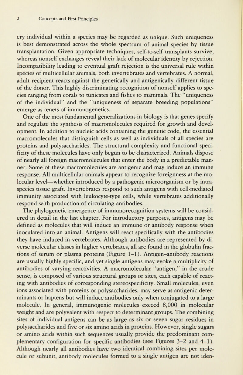 2 Q)ncqîts and First Principles ery individual within a species may be regarded as unique. Such uniqueness is best demonstrated across the whole spectrum of animal species by tissue transplantation. Given appropriate techniques, self-to-self transplants survive, whereas nonself exchanges reveal their lack of molecular identity by rejection. Incompatibility leading to eventual graft rejection is the universal rule within species of multicellular animals, both invertebrates and vertebrates. A normal, adult recipient reacts against the genetically and antigenically different tissue of the donor. This highly discriminating recognition of nonself applies to spe¬ cies ranging from corals to tunicates and fishes to mammals. The uniqueness of the individual and the uniqueness of separate breeding populations emerge as tenets of immunogenetics. One of the most fundamental generalizations in biology is that genes specify and regulate the synthesis of macromolecules required for growth and devel¬ opment. In addition to nucleic acids containing the genetic code, the essential macromolecules that distinguish cells as well as individuals of all species are proteins and polysaccharides. The structural complexity and functional speci¬ ficity of these molecules have only begun to be characterized. Animals dispose of nearly all foreign macromolecules that enter the body in a predictable man¬ ner. Some of these macromolecules are antigenic and may induce an immune response. All multicellular animals appear to recognize foreignness at the mo¬ lecular level—whether introduced by a pathogenic microorganism or by intra- species tissue graft. Invertebrates respond to such antigens with cell-mediated immunity associated with leukocyte-type cells, while vertebrates additionally respond with production of circulating antibodies. The phylogenetic emergence of immunorecognition systems will be consid¬ ered in detail in the last chapter. For introductory purposes, antigens may be defined as molecules that will induce an immune or antibody response when inoculated into an animal. Antigens will react specifically with the antibodies they have induced in vertebrates. Although antibodies are represented by di¬ verse molecular classes in higher vertebrates, all are found in the globulin frac¬ tions of serum or plasma proteins (Figure 1-1). Antigen-antibody reactions are usually highly specific, and yet single antigens may evoke a multiplicity of antibodies of varying reactivities. A macromolecular antigen, in the crude sense, is composed of various structural groups or sites, each capable of react¬ ing with antibodies of corresponding stereospecificity. Small molecules, even ions associated with proteins or polysaccharides, may serve as antigenic deter¬ minants or haptens but will induce antibodies only when conjugated to a large molecule. In general, immunogenic molecules exceed 8,000 in molecular weight and are polyvalent with respect to determinant groups. The combining sites of individual antigens can be as large as six or seven sugar residues in polysaccharides and five or six amino acids in proteins. However, single sugars or amino acids within such sequences usually provide the predominant com¬ plementary configuration for specific antibodies (see Figures 3-2 and 4-1). Although nearly all antibodies have two identical combining sites per mole¬ cule or subunit, antibody molecules formed to a single antigen are not iden-