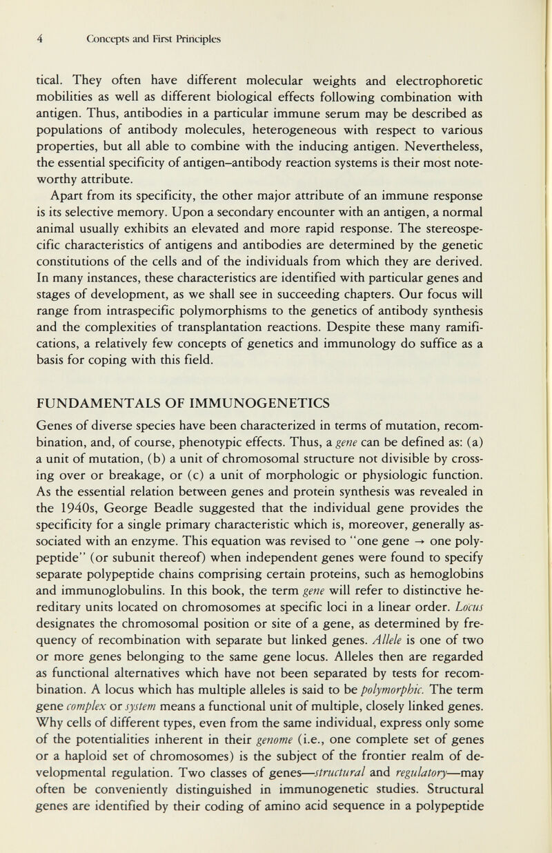 4 Concqjts and First Principles tical. They often have different molecular weights and electrophoretic mobilities as well as different biological effects following combination with antigen. Thus, antibodies in a particular immune serum may be described as populations of antibody molecules, heterogeneous with respect to various properties, but all able to combine with the inducing antigen. Nevertheless, the essential specificity of antigen-antibody reaction systems is their most note¬ worthy attribute. Apart from its specificity, the other major attribute of an immune response is its selective memory. Upon a secondary encounter with an antigen, a normal animal usually exhibits an elevated and more rapid response. The stereospe- cific characteristics of antigens and antibodies are determined by the genetic constitutions of the cells and of the individuals from which they are derived. In many instances, these characteristics are identified with particular genes and stages of development, as we shall see in succeeding chapters. Our focus will range from intraspecific polymorphisms to the genetics of antibody synthesis and the complexities of transplantation reactions. Despite these many ramifi¬ cations, a relatively few concepts of genetics and immunology do suffice as a basis for coping with this field. FUNDAMENTALS OF IMMUNOGENETICS Genes of diverse species have been characterized in terms of mutation, recom¬ bination, and, of course, phenotypic effects. Thus, a gene can be defined as: (a) a unit of mutation, (b) a unit of chromosomal structure not divisible by cross¬ ing over or breakage, or (c) a unit of morphologic or physiologic function. As the essential relation between genes and protein synthesis was revealed in the 1940s, George Beadle suggested that the individual gene provides the specificity for a single primary characteristic which is, moreover, generally as¬ sociated with an enzyme. This equation was revised to one gene ^ one poly¬ peptide (or subunit thereof) when independent genes were found to specify separate polypeptide chains comprising certain proteins, such as hemoglobins and immunoglobulins. In this book, the term gene will refer to distinctive he¬ reditary units located on chromosomes at specific loci in a linear order. Locus designates the chromosomal position or site of a gene, as determined by fre¬ quency of recombination with separate but linked genes. Allele is one of two or more genes belonging to the same gene locus. Alleles then are regarded as functional alternatives which have not been separated by tests for recom¬ bination. A locus which has multiple alleles is said to be polymorphic. The term gene complex or system means a functional unit of multiple, closely linked genes. Why cells of different types, even from the same individual, express only some of the potentialities inherent in their genome (i.e., one complete set of genes or a haploid set of chromosomes) is the subject of the frontier realm of de¬ velopmental regulation. Two classes of genes—structural and regulatory—may often be conveniently distinguished in immunogenetic studies. Structural genes are identified by their coding of amino acid sequence in a polypeptide