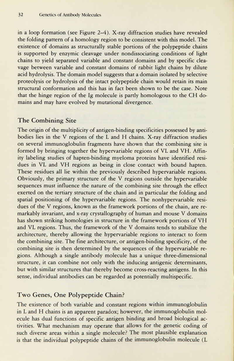 32 Genetics of Antibody Molecules in a loop formation (see Figure 2-4). X-ray diffraction studies have revealed the folding pattern of a homology region to be consistent with this model. The existence of domains as structurally stable portions of the polypeptide chains is supported by enzymic cleavage under nondissociating conditions of light chains to yield separated variable and constant domains and by specific clea¬ vage between variable and constant domains of rabbit light chains by dilute acid hydrolysis. The domain model suggests that a domain isolated by selective proteolysis or hydrolysis of the intact polypeptide chain would retain its main structural conformation and this has in fact been shown to be the case. Note that the hinge region of the Ig molecule is partly homologous to the CH do¬ mains and may have evolved by mutational divergence. The Combining Site The origin of the multiplicity of antigen-binding specificities possessed by anti¬ bodies lies in the V regions of the L and H chains. X-ray diffraction studies on several immunoglobulin fragments have shown that the combining site is formed by bringing together the hypervariable regions of VL and VH. Affin¬ ity labeling studies of hapten-binding myeloma proteins have identified resi¬ dues in VL and VH regions as being in close contact with bound hapten. These residues all lie within the previously described hypervariable regions. Obviously, the primary structure of the V regions outside the hypervariable sequences must influence the nature of the combining site through the effect exerted on the tertiary structure of the chain and in particular the folding and spatial positioning of the hypervariable regions. The nonhypervariable resi¬ dues of the V regions, known as the framework portions of the chain, are re¬ markably invariant, and x-ray crystallography of human and mouse V domains has shown striking homologies in structure in the framework portions of VH and VL regions. Thus, the framework of the V domains tends to stabilize the architecture, thereby allowing the hypervariable regions to interact to form the combining site. The fine architecture, or antigen-binding specificity, of the combining site is then determined by the sequences of the hypervariable re¬ gions. Although a single antibody molecule has a unique three-dimensional structure, it can combine not only with the inducing antigenic determinants, but with similar structures that thereby become cross-reacting antigens. In this sense, individual antibodies can be regarded as potentially multispecific. Two Genes, One Polypeptide Chain? The existence of both variable and constant regions within immunoglobulin in L and H chains is an apparent paradox; however, the immunoglobulin mol¬ ecule has dual functions of specific antigen binding and broad biological ac¬ tivities. What mechanism may operate that allows for the genetic coding of such diverse areas within a single molecule? The most plausible explanation is that the individual polypeptide chains of the immunoglobulin molecule (L