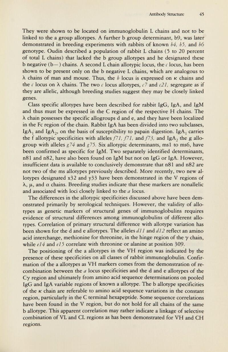 Antibody Stnicture 45 They were shown to be located on immunoglobulin L chains and not to be linked to the a group allotypes. A further b group determinant, b9, was later demonstrated in breeding experiments with rabbits of known b4, b5, and b6 genotype. Oudin described a population of rabbit L chains (5 to 20 percent of total L chains) that lacked the b group allotypes and he designated these b negative (b — ) chains. A second L chain allotypic locus, the с locus, has been shown to be present only on the b negative L chains, which are analogous to X chains of man and mouse. Thus, the b locus is expressed on к chains and the с locus on X chains. The two с locus allotypes, c7 and c21, segregate as if they are allelic, although breeding studies suggest they may be closely linked genes. Class specific allotypes have been described for rabbit IgG, IgA, and IgM and thus must be expressed in the С region of the respective H chains. The X chain possesses the specific allogroups d and e, and they have been localized in the Fc region of the chain. Rabbit IgA has been divided into two subclasses, IgA J and IgA2, on the basis of susceptibility to papain digestion. IgAj carries the f allotypic specificities with alleles fll, pi, and /73, and IgAj the g allo- group with alleles g74 and gib. Six allotypic determinants, msl to ms6, have been confirmed as specific for IgM. Two separately identified determinants, n81 and n82, have also been found on IgM but not on IgG or IgA. However, insufficient data is available to conclusively demonstrate that n81 and n82 are not two of the ms allotypes previously described. More recently, two new al¬ lotypes designated x32 and уЗЗ have been demonstrated in the V regions of X, ]x, and a chains. Breeding studies indicate that these markers are nonallelic and associated with loci closely linked to the a locus. The differences in the allotypic specificities discussed above have been dem¬ onstrated primarily by serological techniques. However, the validity of allo¬ types as genetic markers of structural genes of immunoglobulins requires evidence of structural differences among immunoglobulins of different allo¬ types. Correlation of primary structural difference with allotype variation has been shown for the d and e allotypes. The alleles dll and dl2 reflect an amino acid interchange, methionine for threonine, in the hinge region of the у chain, while el4 and el5 correlate with threonine or alanine at position 309. The positioning of the a allotypes in the VH region was indicated by the presence of these specificities on all classes of rabbit immunoglobulin. Confir¬ mation of the a allotypes as VH markers comes from the demonstration of re¬ combination between the a locus specificities and the d and e allotypes of the Cy region and ultimately from amino acid sequence determinations on pooled IgG and IgA variable regions of known a allotype. The b allotype specificities of the к chain are referable to amino acid sequence variations in the constant region, particularly in the С terminal hexapeptide. Some sequence correlations have been found in the V region, but do not hold for all chains of the same b allotype. This apparent correlation may rather indicate a linkage of selective combination of VL and CL regions as has been demonstrated for VH and CH regions.