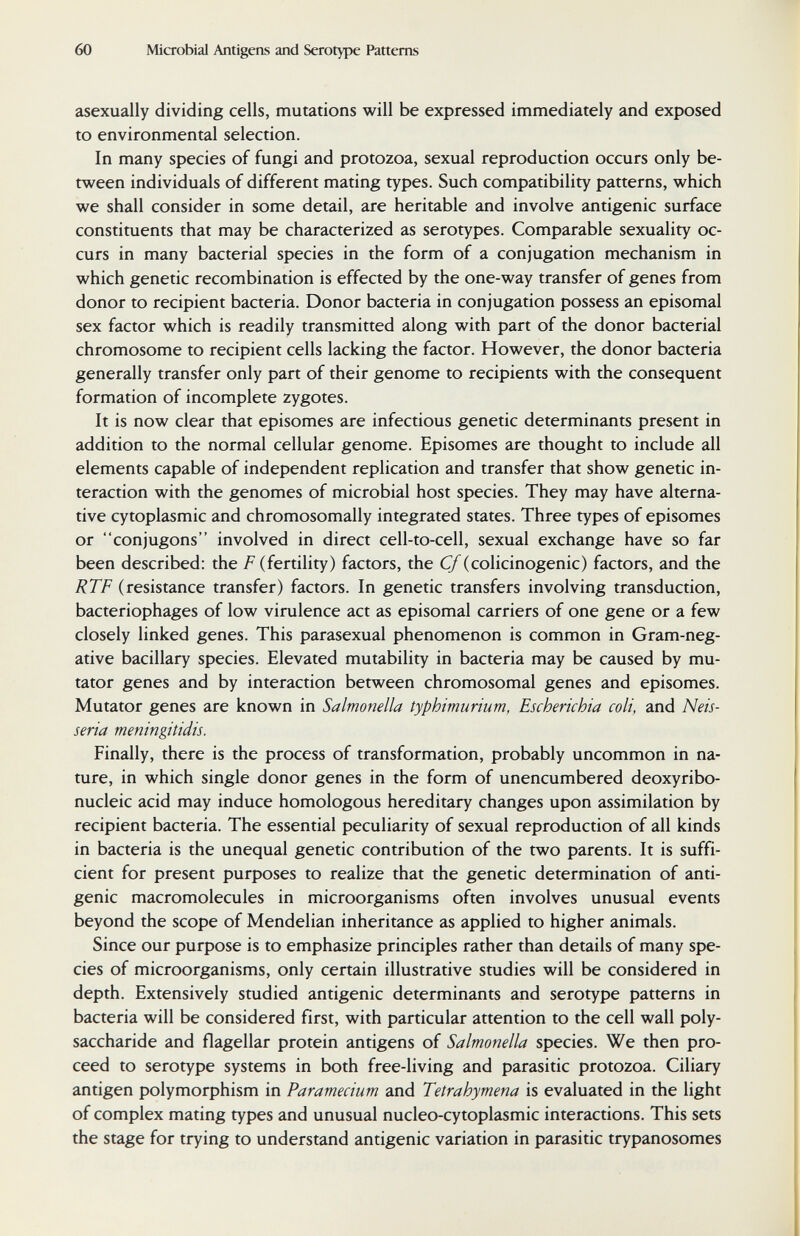 60 Microbial Antigens and Serotype Patterns asexually dividing cells, mutations will be expressed immediately and exposed to environmental selection. In many species of fungi and protozoa, sexual reproduction occurs only be¬ tween individuals of different mating types. Such compatibility patterns, which we shall consider in some detail, are heritable and involve antigenic surface constituents that may be characterized as serotypes. Comparable sexuality oc¬ curs in many bacterial species in the form of a conjugation mechanism in which genetic recombination is effected by the one-way transfer of genes from donor to recipient bacteria. Donor bacteria in conjugation possess an episomal sex factor which is readily transmitted along with part of the donor bacterial chromosome to recipient cells lacking the factor. However, the donor bacteria generally transfer only part of their genome to recipients with the consequent formation of incomplete zygotes. It is now clear that episomes are infectious genetic determinants present in addition to the normal cellular genome. Episomes are thought to include all elements capable of independent replication and transfer that show genetic in¬ teraction with the genomes of microbial host species. They may have alterna¬ tive cytoplasmic and chromosomally integrated states. Three types of episomes or conjugons involved in direct cell-to-cell, sexual exchange have so far been described: the F (fertility) factors, the Cf (colicinogenic) factors, and the RTF (resistance transfer) factors. In genetic transfers involving transduction, bacteriophages of low virulence act as episomal carriers of one gene or a few closely linked genes. This parasexual phenomenon is common in Gram-neg¬ ative bacillary species. Elevated mutability in bacteria may be caused by mu¬ tator genes and by interaction between chromosomal genes and episomes. Mutator genes are known in Salmonella typhimurium, Escherichia coli, and Neis¬ seria meningitidis. Finally, there is the process of transformation, probably uncommon in na¬ ture, in which single donor genes in the form of unencumbered deoxyribo¬ nucleic acid may induce homologous hereditary changes upon assimilation by recipient bacteria. The essential peculiarity of sexual reproduction of all kinds in bacteria is the unequal genetic contribution of the two parents. It is suffi¬ cient for present purposes to realize that the genetic determination of anti¬ genic macromolecules in microorganisms often involves unusual events beyond the scope of Mendelian inheritance as applied to higher animals. Since our purpose is to emphasize principles rather than details of many spe¬ cies of microorganisms, only certain illustrative studies will be considered in depth. Extensively studied antigenic determinants and serotype patterns in bacteria will be considered first, with particular attention to the cell wall poly¬ saccharide and flagellar protein antigens of Salmonella species. We then pro¬ ceed to serotype systems in both free-living and parasitic protozoa. Ciliary antigen polymorphism in Paramecium and Tetrahymena is evaluated in the light of complex mating types and unusual nucleo-cytoplasmic interactions. This sets the stage for trying to understand antigenic variation in parasitic trypanosomes