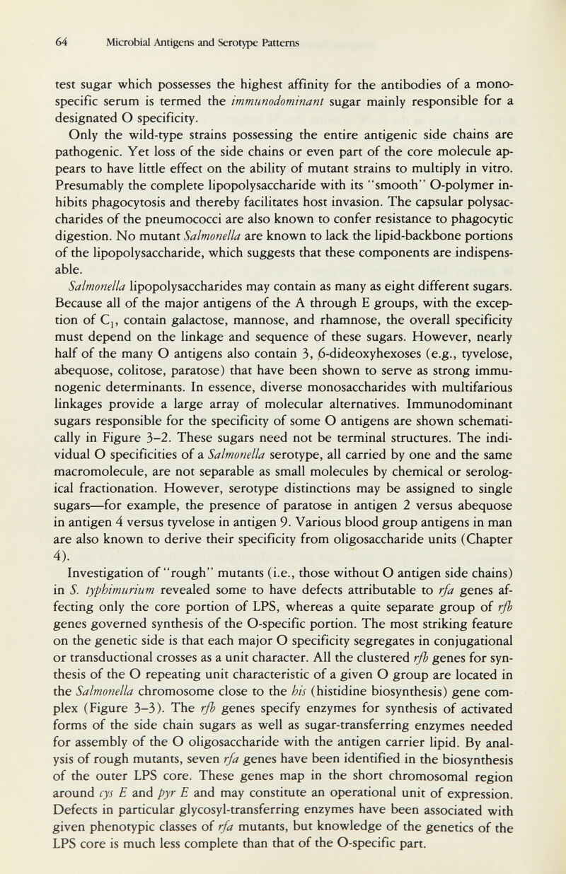 64 Microbial Antigens and Serotype Patterns test sugar which possesses the highest affinity for the antibodies of a mono¬ specific serum is termed the immunodominant sugar mainly responsible for a designated О specificity. Only the wild-type strains possessing the entire antigenic side chains are pathogenic. Yet loss of the side chains or even part of the core molecule ap¬ pears to have little effect on the ability of mutant strains to multiply in vitro. Presumably the complete lipopolysaccharide with its smooth O-polymer in¬ hibits phagocytosis and thereby facilitates host invasion. The capsular polysac¬ charides of the pneumococci are also known to confer resistance to phagocytic digestion. No mutant Salmonella are known to lack the lipid-backbone portions of the lipopolysaccharide, which suggests that these components are indispens¬ able. Salmonella lipopolysaccharides may contain as many as eight different sugars. Because all of the major antigens of the A through E groups, with the excep¬ tion of Cj, contain galactose, mannose, and rhamnose, the overall specificity must depend on the linkage and sequence of these sugars. However, nearly half of the many О antigens also contain 3, 6-dideoxyhexoses (e.g., tyvelose, abequose, colitose, paratose) that have been shown to serve as strong immu¬ nogenic determinants. In essence, diverse monosaccharides with multifarious linkages provide a large array of molecular alternatives. Immunodominant sugars responsible for the specificity of some О antigens are shown schemati¬ cally in Figure 3-2. These sugars need not be terminal structures. The indi¬ vidual О specificities of a Salmonella serotype, all carried by one and the same macromolecule, are not separable as small molecules by chemical or serolog¬ ical fractionation. However, serotype distinctions may be assigned to single sugars—for example, the presence of paratose in antigen 2 versus abequose in antigen 4 versus tyvelose in antigen 9. Various blood group antigens in man are also known to derive their specificity from oligosaccharide units (Chapter 4). Investigation of rough mutants (i.e., those without О antigen side chains) in S. typhimurium revealed some to have defects attributable to rfa genes af¬ fecting only the core portion of LPS, whereas a quite separate group of rfb genes governed synthesis of the O-specific portion. The most striking feature on the genetic side is that each major О specificity segregates in conjugational or transductional crosses as a unit character. All the clustered rfl) genes for syn¬ thesis of the О repeating unit characteristic of a given О group are located in the Salmonella chromosome close to the his (histidine biosynthesis) gene com¬ plex (Figure 3-3). The rß genes specify enzymes for synthesis of activated forms of the side chain sugars as well as sugar-transferring enzymes needed for assembly of the О oligosaccharide with the antigen carrier lipid. By anal¬ ysis of rough mutants, seven rfa genes have been identified in the biosynthesis of the outer LPS core. These genes map in the short chromosomal region around cys E and pyr E and may constitute an operational unit of expression. Defects in particular glycosyl-transferring enzymes have been associated with given phenotypic classes of rfa mutants, but knowledge of the genetics of the LPS core is much less complete than that of the O-specific part.