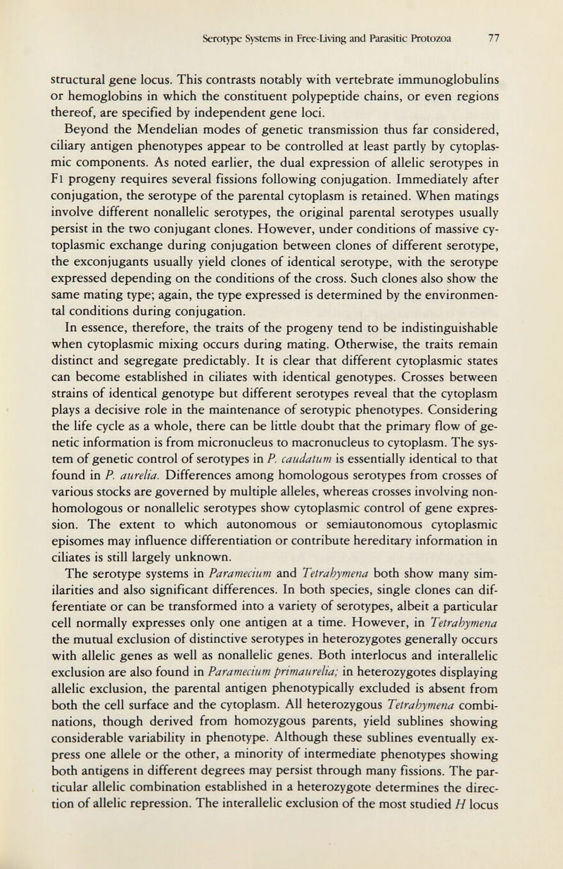 Serotype Systems in Free-Living and Parasitic Protozoa 77 Structural gene locus. This contrasts notably with vertebrate immunoglobulins or hemoglobins in which the constituent polypeptide chains, or even regions thereof, are specified by independent gene loci. Beyond the Mendelian modes of genetic transmission thus far considered, ciliary antigen phenotypes appear to be controlled at least partly by cytoplas¬ mic components. As noted earlier, the dual expression of allelic serotypes in Fl progeny requires several fissions following conjugation. Immediately after conjugation, the serotype of the parental cytoplasm is retained. When matings involve different nonallelic serotypes, the original parental serotypes usually persist in the two conjugant clones. However, under conditions of massive cy¬ toplasmic exchange during conjugation between clones of different serotype, the exconjugants usually yield clones of identical serotype, with the serotype expressed depending on the conditions of the cross. Such clones also show the same mating type; again, the type expressed is determined by the environmen¬ tal conditions during conjugation. In essence, therefore, the traits of the progeny tend to be indistinguishable when cytoplasmic mixing occurs during mating. Otherwise, the traits remain distinct and segregate predictably. It is clear that different cytoplasmic states can become established in ciliates with identical genotypes. Crosses between strains of identical genotype but different serotypes reveal that the cytoplasm plays a decisive role in the maintenance of serotypic phenotypes. Considering the life cycle as a whole, there can be little doubt that the primary flow of ge¬ netic information is from micronucleus to macronucleus to cytoplasm. The sys¬ tem of genetic control of serotypes in P. caudatum is essentially identical to that found in P. aurelia. Differences among homologous serotypes from crosses of various stocks are governed by multiple alleles, whereas crosses involving non¬ homologous or nonallelic serotypes show cytoplasmic control of gene expres¬ sion. The extent to which autonomous or semiautonomous cytoplasmic episomes may influence differentiation or contribute hereditary information in ciliates is still largely unknown. The serotype systems in Paramechm and Tetrahymena both show many sim¬ ilarities and also significant differences. In both species, single clones can dif¬ ferentiate or can be transformed into a variety of serotypes, albeit a particular cell normally expresses only one antigen at a time. However, in Tetrahymena the mutual exclusion of distinctive serotypes in heterozygotes generally occurs with allelic genes as well as nonallelic genes. Both interlocus and interallelic exclusion are also found in Paramecium primaurelia; in heterozygotes displaying allelic exclusion, the parental antigen phenotypically excluded is absent from both the cell surface and the cytoplasm. All heterozygous Tetrahymena combi¬ nations, though derived from homozygous parents, yield sublines showing considerable variability in phenotype. Although these sublines eventually ex¬ press one allele or the other, a minority of intermediate phenotypes showing both antigens in different degrees may persist through many fissions. The par¬ ticular allelic combination established in a heterozygote determines the direc¬ tion of allelic repression. The interallelic exclusion of the most studied H locus