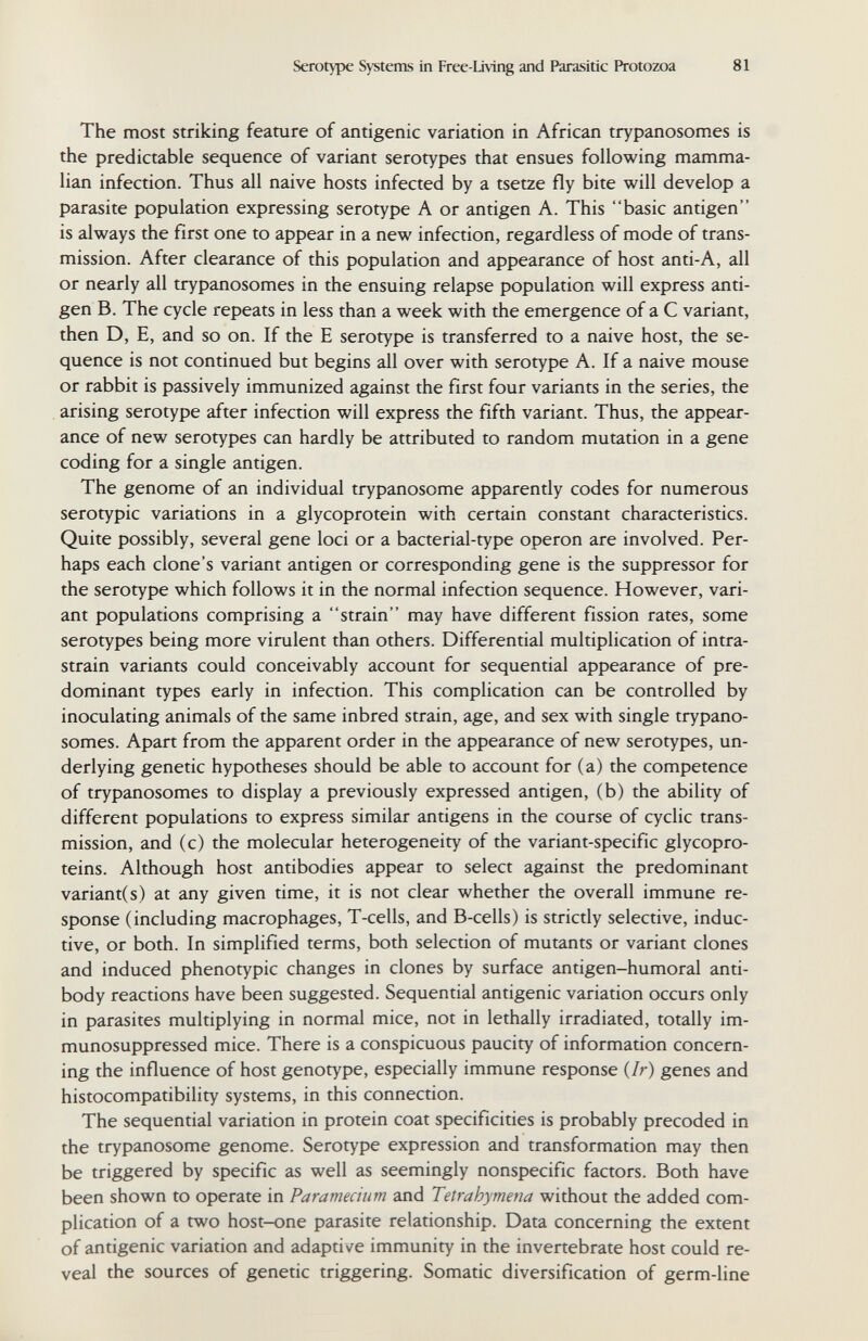 Serotype Systems in Free-Living and Parasitic Protozoa 81 The most striking feature of antigenic variation in African trypanosomes is the predictable sequence of variant serotypes that ensues following mamma¬ lian infection. Thus all naive hosts infected by a tsetze fly bite will develop a parasite population expressing serotype A or antigen A. This basic antigen is always the first one to appear in a new infection, regardless of mode of trans¬ mission. After clearance of this population and appearance of host anti-A, all or nearly all trypanosomes in the ensuing relapse population will express anti¬ gen B. The cycle repeats in less than a week with the emergence of a С variant, then D, E, and so on. If the E serotype is transferred to a naive host, the se¬ quence is not continued but begins all over with serotype A. If a naive mouse or rabbit is passively immunized against the first four variants in the series, the arising serotype after infection will express the fifth variant. Thus, the appear¬ ance of new serotypes can hardly be attributed to random mutation in a gene coding for a single antigen. The genome of an individual trypanosome apparently codes for numerous serotypic variations in a glycoprotein with certain constant characteristics. Quite possibly, several gene loci or a bacterial-type Operon are involved. Per¬ haps each clone's variant antigen or corresponding gene is the suppressor for the serotype which follows it in the normal infection sequence. However, vari¬ ant populations comprising a strain may have different fission rates, some serotypes being more virulent than others. Differential multiplication of intra- strain variants could conceivably account for sequential appearance of pre¬ dominant types early in infection. This complication can be controlled by inoculating animals of the same inbred strain, age, and sex with single trypano¬ somes. Apart from the apparent order in the appearance of new serotypes, un¬ derlying genetic hypotheses should be able to account for (a) the competence of trypanosomes to display a previously expressed antigen, (b) the ability of different populations to express similar antigens in the course of cyclic trans¬ mission, and (c) the molecular heterogeneity of the variant-specific glycopro¬ teins. Although host antibodies appear to select against the predominant variant(s) at any given time, it is not clear whether the overall immune re¬ sponse (including macrophages, T-cells, and B-cells) is strictly selective, induc¬ tive, or both. In simplified terms, both selection of mutants or variant clones and induced phenotypic changes in clones by surface antigen-humoral anti¬ body reactions have been suggested. Sequential antigenic variation occurs only in parasites multiplying in normal mice, not in lethally irradiated, totally im- munosuppressed mice. There is a conspicuous paucity of information concern¬ ing the influence of host genotype, especially immune response {Ir) genes and histocompatibility systems, in this connection. The sequential variation in protein coat specificities is probably precoded in the trypanosome genome. Serotype expression and transformation may then be triggered by specific as well as seemingly nonspecific factors. Both have been shown to operate in Paramecium and Tetrahymena without the added com¬ plication of a two host-one parasite relationship. Data concerning the extent of antigenic variation and adaptive immunity in the invertebrate host could re¬ veal the sources of genetic triggering. Somatic diversification of germ-line