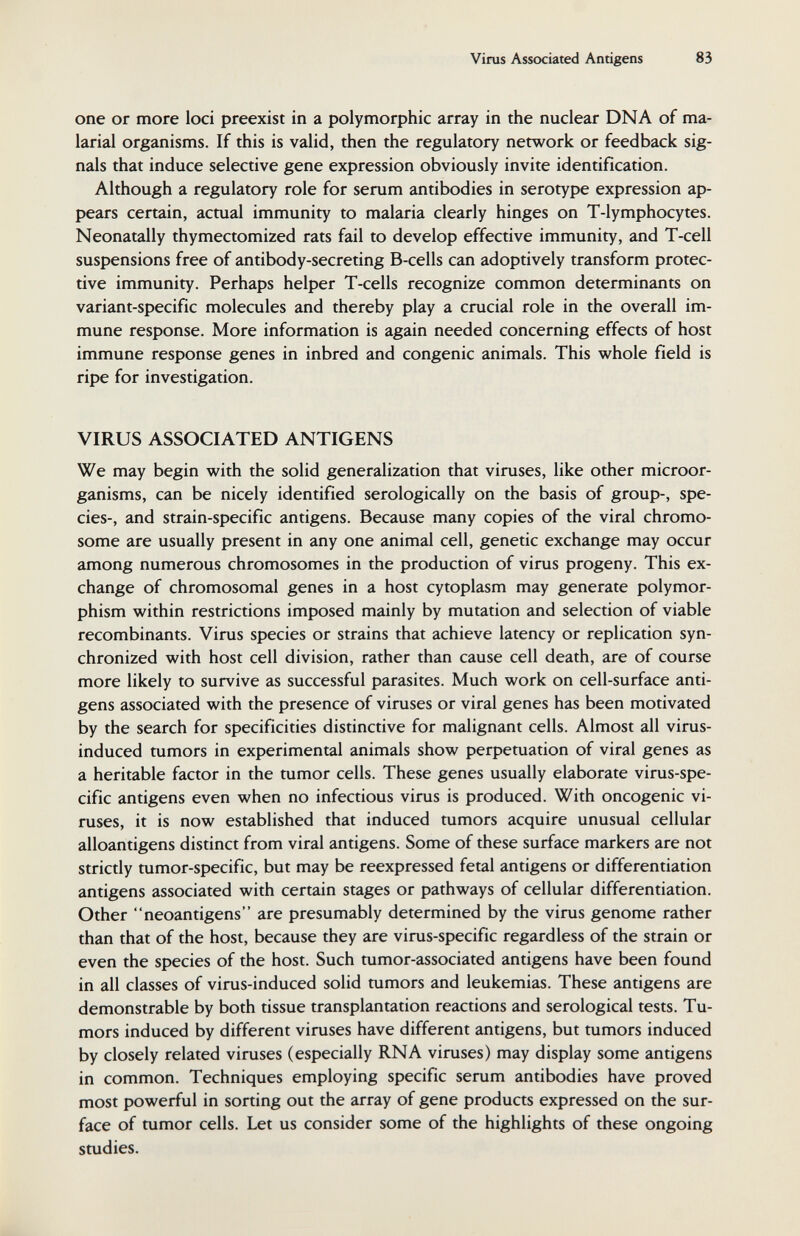 Viras Associated Antigens 83 one or more loci preexist in a polymorphic array in the nuclear DNA of ma¬ larial organisms. If this is valid, then the regulatory network or feedback sig¬ nals that induce selective gene expression obviously invite identification. Although a regulatory role for serum antibodies in serotype expression ap¬ pears certain, actual immunity to malaria clearly hinges on T-lymphocytes. Neonatally thymectomized rats fail to develop effective immunity, and T-cell suspensions free of antibody-secreting B-cells can adoptively transform protec¬ tive immunity. Perhaps helper T-cells recognize common determinants on variant-specific molecules and thereby play a crucial role in the overall im¬ mune response. More information is again needed concerning effects of host immune response genes in inbred and congenie animals. This whole field is ripe for investigation. VIRUS ASSOCIATED ANTIGENS We may begin with the solid generalization that viruses, like other microor¬ ganisms, can be nicely identified serologically on the basis of group-, spe¬ cies-, and strain-specific antigens. Because many copies of the viral chromo¬ some are usually present in any one animal cell, genetic exchange may occur among numerous chromosomes in the production of virus progeny. This ex¬ change of chromosomal genes in a host cytoplasm may generate polymor¬ phism within restrictions imposed mainly by mutation and selection of viable recombinants. Virus species or strains that achieve latency or replication syn¬ chronized with host cell division, rather than cause cell death, are of course more likely to survive as successful parasites. Much work on cell-surface anti¬ gens associated with the presence of viruses or viral genes has been motivated by the search for specificities distinctive for malignant cells. Almost all virus- induced tumors in experimental animals show perpetuation of viral genes as a heritable factor in the tumor cells. These genes usually elaborate virus-spe¬ cific antigens even when no infectious virus is produced. With oncogenic vi¬ ruses, it is now established that induced tumors acquire unusual cellular alloantigens distinct from viral antigens. Some of these surface markers are not strictly tumor-specific, but may be reexpressed fetal antigens or differentiation antigens associated with certain stages or pathways of cellular differentiation. Other neoantigens are presumably determined by the virus genome rather than that of the host, because they are virus-specific regardless of the strain or even the species of the host. Such tumor-associated antigens have been found in all classes of virus-induced solid tumors and leukemias. These antigens are demonstrable by both tissue transplantation reactions and serological tests. Tu¬ mors induced by different viruses have different antigens, but tumors induced by closely related viruses (especially RNA viruses) may display some antigens in common. Techniques employing specific serum antibodies have proved most powerful in sorting out the array of gene products expressed on the sur¬ face of tumor cells. Let us consider some of the highlights of these ongoing studies.