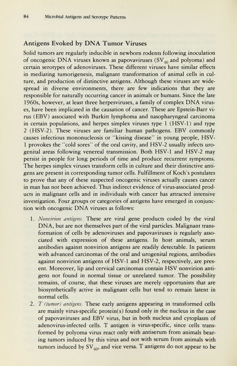 84 Microbial Antigens and Serotype Patterns Antigens Evoked by DNA Tumor Viruses Solid tumors are regularly inducible in newborn rodents following inoculation of oncogenic DNA viruses known as papovaviruses (SV40 and polyoma) and certain serotypes of adenoviruses. These different viruses have similar effects in mediating tumorigenesis, malignant transformation of animal cells in cul¬ ture, and production of distinctive antigens. Although these viruses are wide¬ spread in diverse environments, there are few indications that they are responsible for naturally occurring cancer in animals or humans. Since the late 1960s, however, at least three herpesviruses, a family of complex DNA virus¬ es, have been implicated in the causation of cancer. These are Epstein-Barr vi¬ rus (EBV) associated with Burkitt lymphoma and nasopharyngeal carcinoma in certain populations, and herpes simplex viruses type 1 (HSV-1) and type 2 (HSV-2). These viruses are familiar human pathogens. EBV commonly causes infectious mononucleosis or kissing disease in young people, HSV- 1 provokes the cold sores of the oral cavity, and HSV-2 usually infects uro¬ genital areas following venereal transmission. Both HSV-1 and HSV-2 may persist in people for long periods of time and produce recurrent symptoms. The herpes simplex viruses transform cells in culture and their distinctive anti¬ gens are present in corresponding tumor cells. Fulfillment of Koch's postulates to prove that any of these suspected oncogenic viruses actually causes cancer in man has not been achieved. Thus indirect evidence of virus-associated prod¬ ucts in malignant cells and in individuals with cancer has attracted intensive investigation. Four groups or categories of antigens have emerged in conjunc¬ tion with oncogenic DNA viruses as follows: 1. Nonvirion antigens. These are viral gene products coded by the viral DNA, but are not themselves part of the viral particles. Malignant trans¬ formation of cells by adenoviruses and papovaviruses is regularly asso¬ ciated with expression of these antigens. In host animals, serum antibodies against nonvirion antigens are readily detectable. In patients with advanced carcinomas of the oral and urogenital regions, antibodies against nonvirion antigens of HSV-1 and HSV-2, respectively, are pres¬ ent. Moreover, lip and cervical carcinomas contain HSV nonvirion anti¬ gens not found in normal tissue or unrelated tumor. The possibility remains, of course, that these viruses are merely opportunists that are biosynthetically active in malignant cells but tend to remain latent in normal cells. 2. T (tumor) antigens. These early antigens appearing in transformed cells are mainly virus-specific protein(s) found only in the nucleus in the case of papovaviruses and EBV virus, but in both nucleus and cytoplasm of adenovirus-infected cells. T antigen is virus-specific, since cells trans¬ formed by polyoma virus react only with antiserum from animals bear¬ ing tumors induced by this virus and not with serum from animals with tumors induced by SV^q, and vice versa. T antigens do not appear to be