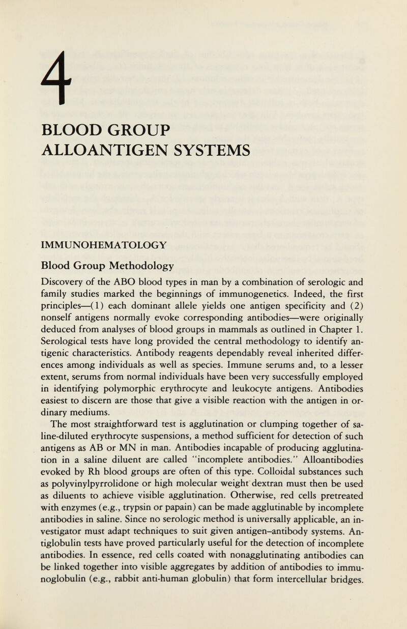 4 BLOOD GROUP ALLO ANTIGEN SYSTEMS IMMUNOHEMATOLOGY Blood Group Methodology Discovery of the ABO blood types in man by a combination of serologic and family studies marked the beginnings of immunogenetics. Indeed, the first principles—(1) each dominant allele yields one antigen specificity and (2) nonself antigens normally evoke corresponding antibodies—were originally deduced from analyses of blood groups in mammals as outlined in Chapter 1. Serological tests have long provided the central methodology to identify an¬ tigenic characteristics. Antibody reagents dependably reveal inherited differ¬ ences among individuals as well as species. Immune serums and, to a lesser extent, serums from normal individuals have been very successfully employed in identifying polymorphic erythrocyte and leukocyte antigens. Antibodies easiest to discern are those that give a visible reaction with the antigen in or¬ dinary mediums. The most straightforward test is agglutination or clumping together of sa¬ line-diluted erythrocyte suspensions, a method sufficient for detection of such antigens as AB or MN in man. Antibodies incapable of producing agglutina¬ tion in a saline diluent are called incomplete antibodies. Alloantibodies evoked by Rh blood groups are often of this type. Colloidal substances such as polyvinylpyrrolidone or high molecular weight dextran must then be used as diluents to achieve visible agglutination. Otherwise, red cells pretreated with enzymes (e.g., trypsin or papain) can be made agglutinable by incomplete antibodies in saline. Since no serologic method is universally applicable, an in¬ vestigator must adapt techniques to suit given antigen-antibody systems. An¬ tiglobulin tests have proved particularly useful for the detection of incomplete antibodies. In essence, red cells coated with nonagglutinating antibodies can be linked together into visible aggregates by addition of antibodies to immu¬ noglobulin (e.g., rabbit anti-human globulin) that form intercellular bridges.