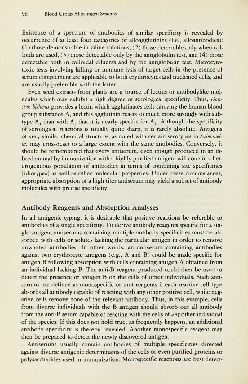 96 Blood Group Alloantigen Systems Existence of a spectrum of antibodies of similar specificity is revealed by occurrence of at least four categories of alloagglutinins (i.e., alloantibodies); (1) those demonstrable in saline solutions, (2) those detectable only when col¬ loids are used, (3) those detectable only by the antiglobulin test, and (4) those detectable both in colloidal diluents and by the antiglobulin test. Microcyto- toxic tests involving killing or immune lysis of target cells in the presence of serum complement are applicable to both erythrocytes and nucleated cells, and are usually preferable with the latter. Even seed extracts from plants are a source of lectins or antibodylike mol¬ ecules which may exhibit a high degree of serological specificity. Thus, Doli- chos bißorus provides a lectin which agglutinates cells carrying the human blood group substance A, and this agglutinin reacts so much more strongly with sub¬ type A J than with Kj that it is nearly specific for Aj. Although the specificity of serological reactions is usually quite sharp, it is rarely absolute. Antigens of very similar chemical structure, as noted with certain serotypes in Salmonel¬ la, may cross-react to a large extent with the same antibodies. Conversely, it should be remembered that every antiserum, even though produced in an in¬ bred animal by immunization with a highly purified antigen, will contain a het¬ erogeneous population of antibodies in terms of combining site specificities (idiotypes) as well as other molecular properties. Under these circumstances, appropriate absorption of a high titer antiserum may yield a subset of antibody molecules with precise specificity. Antibody Reagents and Absorption Analyses In all antigenic typing, it is desirable that positive reactions be referable to antibodies of a single specificity. To derive antibody reagents specific for a sin¬ gle antigen, antiserums containing multiple antibody specificities must be ab¬ sorbed with cells or solutes lacking the particular antigen in order to remove unwanted antibodies. In other words, an antiserum containing antibodies against two erythrocyte antigens (e.g., A and B) could be made specific for antigen В following absorption with cells containing antigen A obtained from an individual lacking B. The anti-B reagent produced could then be used to detect the presence of antigen В on the cells of other individuals. Such anti¬ serums are defined as monospecific or unit reagents if each reactive cell type absorbs all antibody capable of reacting with any other positive cell, while neg¬ ative cells remove none of the relevant antibody. Thus, in this example, cells from diverse individuals with the В antigen should absorb out all antibody from the anti-B serum capable of reacting with the cells of any other individual of the species. If this does not hold true, as frequently happens, an additional antibody specificity is thereby revealed. Another monospecific reagent may then be prepared to detect the newly discovered antigen. Antiserums usually contain antibodies of multiple specificities directed against diverse antigenic determinants of the cells or even purified proteins or polysaccharides used in immunization. Monospecific reactions are best detect-