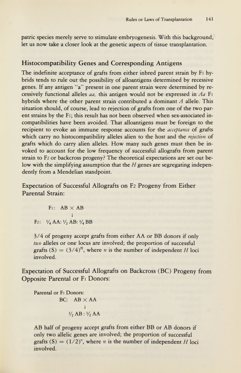 Rules or Laws of Transplantation 141 patrie species merely serve to stimulate embryogenesis. With this background, let us now take a closer look at the genetic aspects of tissue transplantation. Histocompatibility Genes and Corresponding Antigens The indefinite acceptance of grafts from either inbred parent strain by Fi hy¬ brids tends to rule out the possibility of alloantigens determined by recessive genes. If any antigen a present in one parent strain were determined by re- cessively functional alleles aa, this antigen would not be expressed \х\ Aa Fi hybrids where the other parent strain contributed a dominant A allele. This situation should, of course, lead to rejection of grafts from one of the two par¬ ent strains by the Fi; this result has not been observed when sex-associated in¬ compatibilities have been avoided. That alloantigens must be foreign to the recipient to evoke an immune response accounts for the acceptance of grafts which carry no histocompatibility alleles alien to the host and the rejection of grafts which do carry alien alleles. How many such genes must then be in¬ voked to account for the low frequency of successful allografts from parent strain to F2 or backcross progeny? The theoretical expectations are set out be¬ low with the simplifying assumption that the H genes are segregating indepen¬ dently from a Mendelian standpoint. Expectation of Successful Allografts on F2 Progeny from Either Parental Strain: Fi: AB X AB i F2: 1/4 AA: 1/2 AB: 1/4 ВВ 3/4 of progeny accept grafts from either A A or BB donors if only two alleles or one locus are involved; the proportion of successful grafts (S) = (3/4), where n is the number of independent H loci involved. Expectation of Successful Allografts on Backcross (ВС) Progeny from Opposite Parental or Fi Donors: Parental or Fi Donors: ВС: AB X AA i 1/2 AB : 1/2 AA AB half of progeny accept grafts from either BB or AB donors if only two allelic genes are involved; the proportion of successful grafts (S) = (1/2), where n is the number of independent H loci involved.