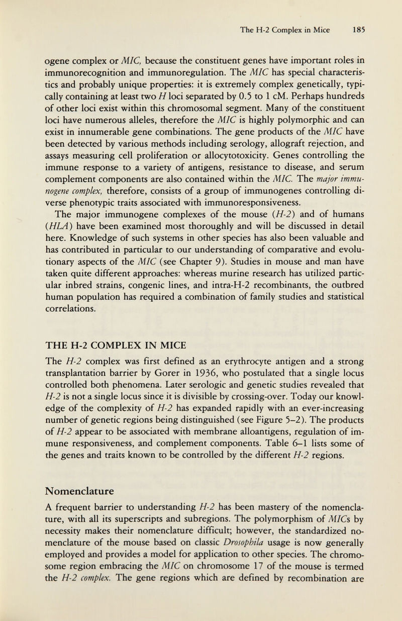 The Н-2 Complex in Mice 185 ogene complex or MIC, because the constituent genes have important roles in immunorecognition and immunoregulation. The MIC has special characteris¬ tics and probably unique properties: it is extremely complex genetically, typi¬ cally containing at least two H loci separated by 0.5 to 1 cM. Perhaps hundreds of other loci exist within this chromosomal segment. Many of the constituent loci have numerous alleles, therefore the MIC is highly polymorphic and can exist in innumerable gene combinations. The gene products of the MIC have been detected by various methods including serology, allograft rejection, and assays measuring cell proliferation or allocytotoxicity. Genes controlling the immune response to a variety of antigens, resistance to disease, and serum complement components are also contained within the MIC. The major immu- nogene complex, therefore, consists of a group of immunogenes controlling di¬ verse phenotypic traits associated with immunoresponsiveness. The major immunogene complexes of the mouse {H-2) and of humans (HLA) have been examined most thoroughly and will be discussed in detail here. Knowledge of such systems in other species has also been valuable and has contributed in particular to our understanding of comparative and evolu¬ tionary aspects of the MIC (see Chapter 9). Studies in mouse and man have taken quite different approaches: whereas murine research has utilized partic¬ ular inbred strains, congenie lines, and intra-H-2 recombinants, the outbred human population has required a combination of family studies and statistical correlations. THE H-2 COMPLEX IN MICE The H-2 complex was first defined as an erythrocyte antigen and a strong transplantation barrier by Gorer in 1936, who postulated that a single locus controlled both phenomena. Later serologic and genetic studies revealed that H-2 is not a single locus since it is divisible by crossing-over. Today our knowl¬ edge of the complexity of H-2 has expanded rapidly with an ever-increasing number of genetic regions being distinguished (see Figure 5-2). The products of H-2 appear to be associated with membrane alloantigens, regulation of im¬ mune responsiveness, and complement components. Table 6-1 lists some of the genes and traits known to be controlled by the different H-2 regions. Nomenclature A frequent barrier to understanding H-2 has been mastery of the nomencla¬ ture, with all its superscripts and subregions. The polymorphism of MICs by necessity makes their nomenclature difficult; however, the standardized no¬ menclature of the mouse based on classic Drosophila usage is now generally employed and provides a model for application to other species. The chromo¬ some region embracing the MIC on chromosome 17 of the mouse is termed the H-2 complex. The gene regions which are defined by recombination are