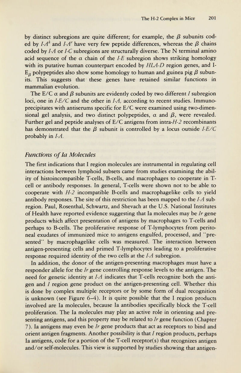 The Н-2 Complex in Mice 201 by distinct subregions are quite different; for example, the ß subunits cod¬ ed by I-A'^ and I-A^ have very few peptide differences, whereas the ß chains coded by I-A or I-C subregions are structurally diverse. The N terminal amino acid sequence of the a chain of the 1-Е subregion shows striking homology with its putative human counterpart encoded by HLA-D region genes, and I- polypeptides also show some homology to human and guinea pig ß subun¬ its. This suggests that these genes have retained similar functions in mammalian evolution. The E/C a and ß subunits are evidently coded by two different / subregion loci, one in I-E/C and the other in I-A, according to recent studies. Immuno- precipitates with antiserums specific for Е/С were examined using two-dimen¬ sional gel analysis, and two distinct polypeptides, a and ß, were revealed. Further gel and peptide analyses of E/C antigens from intra-//-2 recombinants has demonstrated that the ß subunit is controlled by a locus outside I-E/C probably in I-A. Functions of la Molecules The first indications that I region molecules are instrumental in regulating cell interactions between lymphoid subsets came from studies examining the abil¬ ity of histoincompatible T-cells, B-cells, and macrophages to cooperate in T- cell or antibody responses. In general, T-cells were shown not to be able to cooperate with H-2 incompatible B-cells and macrophagelike cells to yield antibody responses. The site of this restriction has been mapped to the I-A sub- region. Paul, Rosenthal, Schwartz, and Shevach at the U.S. National Institutes of Health have reported evidence suggesting that la molecules may be Ir gene products which affect presentation of antigens by macrophages to T-cells and perhaps to B-cells. The proliferative response of T-lymphocytes from perito¬ neal exudates of immunized mice to antigens engulfed, processed, and pre¬ sented by macrophagelike cells was measured. The interaction between antigen-presenting cells and primed T-lymphocytes leading to a proliferative response required identity of the two cells at the I-A subregion. In addition, the donor of the antigen-presenting macrophages must have a responder allele for the Ir gene controlling response levels to the antigen. The need for genetic identity at I-A indicates that T-cells recognize both the anti¬ gen and I region gene product on the antigen-presenting cell. Whether this is done by complex multiple receptors or by some form of dual recognition is unknown (see Figure 6-4). It is quite possible that the I region products involved are la molecules, because la antibodies specifically block the T-cell proliferation. The la molecules may play an active role in orienting and pre¬ senting antigens, and this property may be related to Ir gene function (Chapter 7). la antigens may even he Ir gene products that act as receptors to bind and orient antigen fragments. Another possibility is that / region products, perhaps la antigens, code for a portion of the T-cell receptor(s) that recognizes antigen and/or self-molecules. This view is supported by studies showing that antigen-