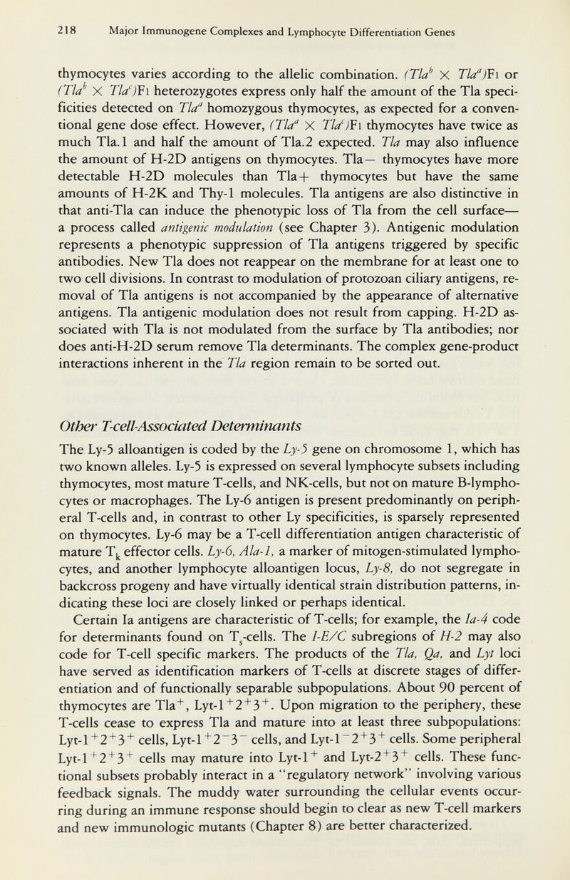 218 Major Immunogene Complexes and Lymphocyte Differentiation Genes thymocytes varies according to the allelic combination. (Tla'' X Tla'')V\ or (Tla'' X Tld)V\ heterozygotes express only half the amount of the Tla speci¬ ficities detected on Tla homozygous thymocytes, as expected for a conven¬ tional gene dose effect. However, (Tla X Tla')V\ thymocytes have twice as much Tla.l and half the amount of Tla.2 expected. Tla may also influence the amount of H-2D antigens on thymocytes. Tla— thymocytes have more detectable H-2D molecules than Tla+ thymocytes but have the same amounts of H-2K and Thy-1 molecules. Tla antigens are also distinctive in that anti-Tla can induce the phenotypic loss of Tla from the cell surface— a process called antigenic modulation (see Chapter 3). Antigenic modulation represents a phenotypic suppression of Tla antigens triggered by specific antibodies. New Tla does not reappear on the membrane for at least one to two cell divisions. In contrast to modulation of protozoan ciliary antigens, re¬ moval of Tla antigens is not accompanied by the appearance of alternative antigens. Tla antigenic modulation does not result from capping. H-2D as¬ sociated with Tla is not modulated from the surface by Tla antibodies; nor does anti-H-2D serum remove Tla determinants. The complex gene-product interactions inherent in the Tla region remain to be sorted out. Other T-cell-Associated Determinants The Ly-5 alloantigen is coded by the Ly-3 gene on chromosome 1, which has two known alleles. Ly-5 is expressed on several lymphocyte subsets including thymocytes, most mature T-cells, and NK-cells, but not on mature B-lympho- cytes or macrophages. The Ly-6 antigen is present predominantly on periph¬ eral T-cells and, in contrast to other Ly specificities, is sparsely represented on thymocytes. Ly-6 may be a T-cell differentiation antigen characteristic of mature T,^ effector cells. Ly-6, Ala-1, a marker of mitogen-stimulated lympho¬ cytes, and another lymphocyte alloantigen locus, Ly-8, do not segregate in backcross progeny and have virtually identical strain distribution patterns, in¬ dicating these loci are closely linked or perhaps identical. Certain la antigens are characteristic of T-cells; for example, the Ia-4 code for determinants found on T^-cells. The I-E/C subregions of H-2 may also code for T-cell specific markers. The products of the Tla, Qa, and Lyt loci have served as identification markers of T-cells at discrete stages of differ¬ entiation and of functionally separable subpopulations. About 90 percent of thymocytes are Tla^, Lyt-1+2 + 3''. Upon migration to the periphery, these T-cells cease to express Tla and mature into at least three subpopulations: Lyt-1''2'3^ cells, Lyt-1 ^2^3~ cells, and Lyt-l~2 + 3'^ cells. Some peripheral Lyt-1+2 + 3^ cells may mature into Lyt-1+ and Lyt-2 + 3'^ cells. These func¬ tional subsets probably interact in a regulatory network involving various feedback signals. The muddy water surrounding the cellular events occur¬ ring during an immune response should begin to clear as new T-cell markers and new immunologic mutants (Chapter 8) are better characterized.