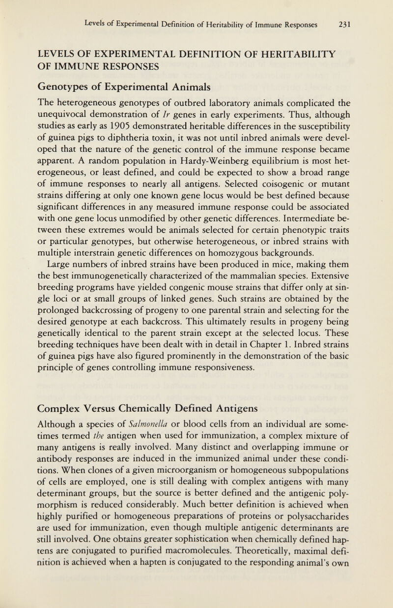 Levels of Experimental Definition of Heritability of Immune Responses 231 LEVELS OF EXPERIMENTAL DEFINITION OF HERITABILITY OF IMMUNE RESPONSES Genotypes of Experimental Animals The heterogeneous genotypes of outbred laboratory animals complicated the unequivocal demonstration of Ir genes in early experiments. Thus, although studies as early as 1905 demonstrated heritable differences in the susceptibility of guinea pigs to diphtheria toxin, it was not until inbred animals were devel¬ oped that the nature of the genetic control of the immune response became apparent. A random population in Hardy-Weinberg equilibrium is most het¬ erogeneous, or least defined, and could be expected to show a broad range of immune responses to nearly all antigens. Selected coisogenic or mutant strains differing at only one known gene locus would be best defined because significant differences in any measured immune response could be associated with one gene locus unmodified by other genetic differences. Intermediate be¬ tween these extremes would be animals selected for certain phenotypic traits or particular genotypes, but otherwise heterogeneous, or inbred strains with multiple interstrain genetic differences on homozygous backgrounds. Large numbers of inbred strains have been produced in mice, making them the best immunogenetically characterized of the mammalian species. Extensive breeding programs have yielded congenie mouse strains that differ only at sin¬ gle loci or at small groups of linked genes. Such strains are obtained by the prolonged backcrossing of progeny to one parental strain and selecting for the desired genotype at each backcross. This ultimately results in progeny being genetically identical to the parent strain except at the selected locus. These breeding techniques have been dealt with in detail in Chapter L Inbred strains of guinea pigs have also figured prominently in the demonstration of the basic principle of genes controlling immune responsiveness. Complex Versus Chemically Defined Antigens Although a species of Salmonella or blood cells from an individual are some¬ times termed the antigen when used for immunization, a complex mixture of many antigens is really involved. Many distinct and overlapping immune or antibody responses are induced in the immunized animal under these condi¬ tions. When clones of a given microorganism or homogeneous subpopulations of cells are employed, one is still dealing with complex antigens with many determinant groups, but the source is better defined and the antigenic poly¬ morphism is reduced considerably. Much better definition is achieved when highly purified or homogeneous preparations of proteins or polysaccharides are used for immunization, even though multiple antigenic determinants are still involved. One obtains greater sophistication when chemically defined hap¬ tens are conjugated to purified macromolecules. Theoretically, maximal defi¬ nition is achieved when a hapten is conjugated to the responding animal's own