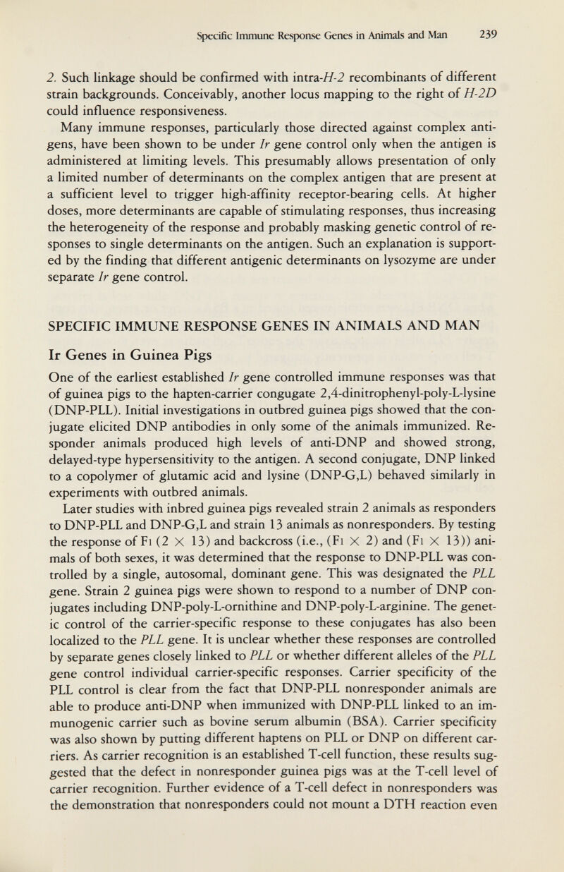 Specific Immune Response Genes in Animals and Man 239 2. Such linkage should be confirmed with intra-^-2 recombinants of different strain backgrounds. Conceivably, another locus mapping to the right of H-2D could influence responsiveness. Many immune responses, particularly those directed against complex anti¬ gens, have been shown to be under Ir gene control only when the antigen is administered at limiting levels. This presumably allows presentation of only a limited number of determinants on the complex antigen that are present at a sufficient level to trigger high-affinity receptor-bearing cells. At higher doses, more determinants are capable of stimulating responses, thus increasing the heterogeneity of the response and probably masking genetic control of re¬ sponses to single determinants on the antigen. Such an explanation is support¬ ed by the finding that different antigenic determinants on lysozyme are under separate Ir gene control. SPECIFIC IMMUNE RESPONSE GENES IN ANIMALS AND MAN Ir Genes in Guinea Pigs One of the earliest established Ir gene controlled immune responses was that of guinea pigs to the hapten-carrier congugate 2,4-dinitrophenyl-poly-L-lysine (DNP-PLL). Initial investigations in outbred guinea pigs showed that the con¬ jugate elicited DNP antibodies in only some of the animals immunized. Re¬ sponder animals produced high levels of anti-DNP and showed strong, delayed-type hypersensitivity to the antigen. A second conjugate, DNP linked to a copolymer of glutamic acid and lysine (DNP-G,L) behaved similarly in experiments with outbred animals. Later studies with inbred guinea pigs revealed strain 2 animals as responders to DNP-PLL and DNP-G,L and strain 13 animals as nonresponders. By testing the response of Fi (2 X 13) and backcross (i.e., (Fi X 2) and (Fi X 13)) ani¬ mals of both sexes, it was determined that the response to DNP-PLL was con¬ trolled by a single, autosomal, dominant gene. This was designated the PLL gene. Strain 2 guinea pigs were shown to respond to a number of DNP con¬ jugates including DNP-poly-L-ornithine and DNP-poly-L-arginine. The genet¬ ic control of the carrier-specific response to these conjugates has also been localized to the PLL gene. It is unclear whether these responses are controlled by separate genes closely linked to PLL or whether different alleles of the PLL gene control individual carrier-specific responses. Carrier specificity of the PLL control is clear from the fact that DNP-PLL nonresponder animals are able to produce anti-DNP when immunized with DNP-PLL linked to an im¬ munogenic carrier such as bovine serum albumin (BSA). Carrier specificity was also shown by putting different haptens on PLL or DNP on different car¬ riers. As carrier recognition is an established T-cell function, these results sug¬ gested that the defect in nonresponder guinea pigs was at the T-cell level of carrier recognition. Further evidence of a T-cell defect in nonresponders was the demonstration that nonresponders could not mount a DTH reaction even
