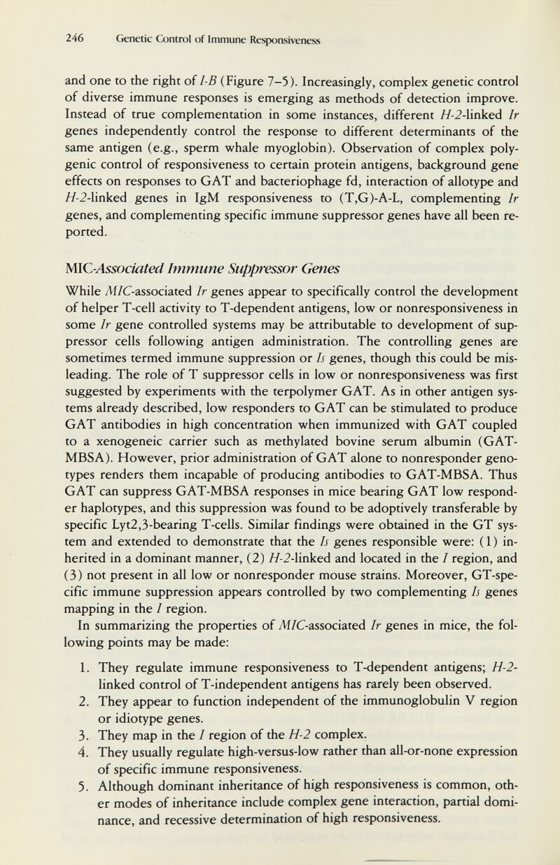 246 Genetic Control of Immune Responsiveness and one to the right of I-B (Figure 7-5). Increasingly, complex genetic control of diverse immune responses is emerging as methods of detection improve. Instead of true complementation in some instances, different Я-2-linked Ir genes independently control the response to different determinants of the same antigen (e.g., sperm whale myoglobin). Observation of complex poly¬ genic control of responsiveness to certain protein antigens, background gene effects on responses to GAT and bacteriophage fd, interaction of allotype and Я-2-linked genes in IgM responsiveness to (T,G)-A-L, complementing Ir genes, and complementing specific immune suppressor genes have all been re¬ ported. MlC-Associated Immune Suppressor Genes While ^/C-associated Ir genes appear to specifically control the development of helper T-cell activity to T-dependent antigens, low or nonresponsiveness in some Ir gene controlled systems may be attributable to development of sup¬ pressor cells following antigen administration. The controlling genes are sometimes termed immune suppression or Is genes, though this could be mis¬ leading. The role of T suppressor cells in low or nonresponsiveness was first suggested by experiments with the terpolymer GAT. As in other antigen sys¬ tems already described, low responders to GAT can be stimulated to produce GAT antibodies in high concentration when immunized with GAT coupled to a xenogeneic carrier such as methylated bovine serum albumin (GAT- MBSA). However, prior administration of GAT alone to nonresponder geno¬ types renders them incapable of producing antibodies to GAT-MBSA. Thus GAT can suppress GAT-MBSA responses in mice bearing GAT low respond¬ er haplotypes, and this suppression was found to be adoptively transferable by specific Lyt2,3-bearing T-cells. Similar findings were obtained in the GT sys¬ tem and extended to demonstrate that the Is genes responsible were: ( 1 ) in¬ herited in a dominant manner, (2) //-2-linked and located in the / region, and (3) not present in all low or nonresponder mouse strains. Moreover, GT-spe- cific immune suppression appears controlled by two complementing Is genes mapping in the / region. In summarizing the properties of Ж/C-associated Ir genes in mice, the fol¬ lowing points may be made: 1. They regulate immune responsiveness to T-dependent antigens; H-2- linked control of T-independent antigens has rarely been observed. 2. They appear to function independent of the immunoglobulin V region or idiotype genes. 3. They map in the / region of the H-2 complex. 4. They usually regulate high-versus-low rather than all-or-none expression of specific immune responsiveness. 5. Although dominant inheritance of high responsiveness is common, oth¬ er modes of inheritance include complex gene interaction, partial domi¬ nance, and recessive determination of high responsiveness.