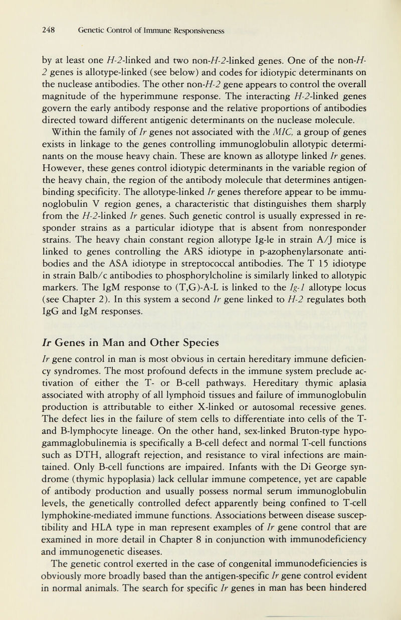 248 Genetic Control of Immune Respoasiveness by at least one Я-2-linked and two поп-Я-2-linked genes. One of the non-H- 2 genes is allotype-linked (see below) and codes for idiotypic determinants on the nuclease antibodies. The other non-H-2 gene appears to control the overall magnitude of the hyperimmune response. The interacting Я-2-linked genes govern the early antibody response and the relative proportions of antibodies directed toward different antigenic determinants on the nuclease molecule. Within the family of Ir genes not associated with the MIC, a group of genes exists in linkage to the genes controlling immunoglobulin allotypic determi¬ nants on the mouse heavy chain. These are known as allotype linked Ir genes. However, these genes control idiotypic determinants in the variable region of the heavy chain, the region of the antibody molecule that determines antigen- binding specificity. The allotype-linked Ir genes therefore appear to be immu¬ noglobulin V region genes, a characteristic that distinguishes them sharply from the //-2-linked Ir genes. Such genetic control is usually expressed in re¬ sponder strains as a particular idiotype that is absent from nonresponder strains. The heavy chain constant region allotype Ig-le in strain A/J mice is linked to genes controlling the ARS idiotype in p-azophenylarsonate anti¬ bodies and the ASA idiotype in streptococcal antibodies. The T 15 idiotype in strain Balb/c antibodies to phosphorylcholine is similarly linked to allotypic markers. The IgM response to (T,G)-A-L is linked to the Ig-1 allotype locus (see Chapter 2). In this system a second Ir gene linked to H-2 regulates both IgG and IgM responses. Ir Genes in Man and Other Species Ir gene control in man is most obvious in certain hereditary immune deficien¬ cy syndromes. The most profound defects in the immune system preclude ac¬ tivation of either the T- or B-cell pathways. Hereditary thymic aplasia associated with atrophy of all lymphoid tissues and failure of immunoglobulin production is attributable to either X-linked or autosomal recessive genes. The defect lies in the failure of stem cells to differentiate into cells of the T- and B-lymphocyte lineage. On the other hand, sex-linked Bruton-type hypo¬ gammaglobulinemia is specifically a B-cell defect and normal T-cell functions such as DTH, allograft rejection, and resistance to viral infections are main¬ tained. Only B-cell functions are impaired. Infants with the Di George syn¬ drome (thymic hypoplasia) lack cellular immune competence, yet are capable of antibody production and usually possess normal serum immunoglobulin levels, the genetically controlled defect apparently being confined to T-cell lymphokine-mediated immune functions. Associations between disease suscep¬ tibility and HLA type in man represent examples of Ir gene control that are examined in more detail in Chapter 8 in conjunction with immunodeficiency and immunogenetic diseases. The genetic control exerted in the case of congenital immunodeficiencies is obviously more broadly based than the antigen-specific Ir gene control evident in normal animals. The search for specific Ir genes in man has been hindered