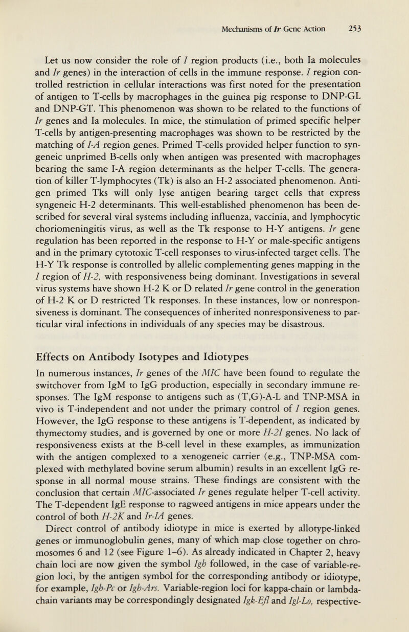 Mechanisms of Ir Gene Action 253 Let us now consider the role of I region products (i.e., both la molecules and Ir genes) in the interaction of cells in the immune response. / region con¬ trolled restriction in cellular interactions was first noted for the presentation of antigen to T-cells by macrophages in the guinea pig response to DNP-GL and DNP-GT. This phenomenon was shown to be related to the functions of Ir genes and la molecules. In mice, the stimulation of primed specific helper T-cells by antigen-presenting macrophages was shown to be restricted by the matching of I-A region genes. Primed T-cells provided helper function to syn¬ geneic unprimed B-cells only when antigen was presented with macrophages bearing the same I-A region determinants as the helper T-cells. The genera¬ tion of killer T-lymphocytes (Tk) is also an H-2 associated phenomenon. Anti¬ gen primed Tks will only lyse antigen bearing target cells that express syngeneic H-2 determinants. This well-established phenomenon has been de¬ scribed for several viral systems including influenza, vaccinia, and lymphocytic choriomeningitis virus, as well as the Tk response to H-Y antigens. Ir gene regulation has been reported in the response to H-Y or male-specific antigens and in the primary cytotoxic T-cell responses to virus-infected target cells. The H-Y Tk response is controlled by allelic complementing genes mapping in the I region of H-2, with responsiveness being dominant. Investigations in several virus systems have shown H-2 К or D related Ir gene control in the generation of H-2 К or D restricted Tk responses. In these instances, low or nonrespon- siveness is dominant. The consequences of inherited nonresponsiveness to par¬ ticular viral infections in individuals of any species may be disastrous. Effects on Antibody Isotypes and Idiotypes In numerous instances. Ir genes of the MIC have been found to regulate the switchover from IgM to IgG production, especially in secondary immune re¬ sponses. The IgM response to antigens such as (T,G)-A-L and TNP-MSA in vivo is T-independent and not under the primary control of / region genes. However, the IgG response to these antigens is T-dependent, as indicated by thymectomy studies, and is governed by one or more H-2I genes. No lack of responsiveness exists at the B-cell level in these examples, as immunization with the antigen complexed to a xenogeneic carrier (e.g., TNP-MSA com- plexed with methylated bovine serum albumin) results in an excellent IgG re¬ sponse in all normal mouse strains. These findings are consistent with the conclusion that certain Ж/C-associated Ir genes regulate helper T-cell activity. The T-dependent IgE response to ragweed antigens in mice appears under the control of both H-2K and Ir-IA genes. Direct control of antibody idiotype in mice is exerted by allotype-linked genes or immunoglobulin genes, many of which map close together on chro¬ mosomes 6 and 12 (see Figure 1-6). As already indicated in Chapter 2, heavy chain loci are now given the symbol Igh followed, in the case of variable-re¬ gion loci, by the antigen symbol for the corresponding antibody or idiotype, for example, Igh-Pc or Igh-Ars. Variable-region loci for kappa-chain or lambda- chain variants may be correspondingly designated Igk-Eß and Igl-Lo, respective-