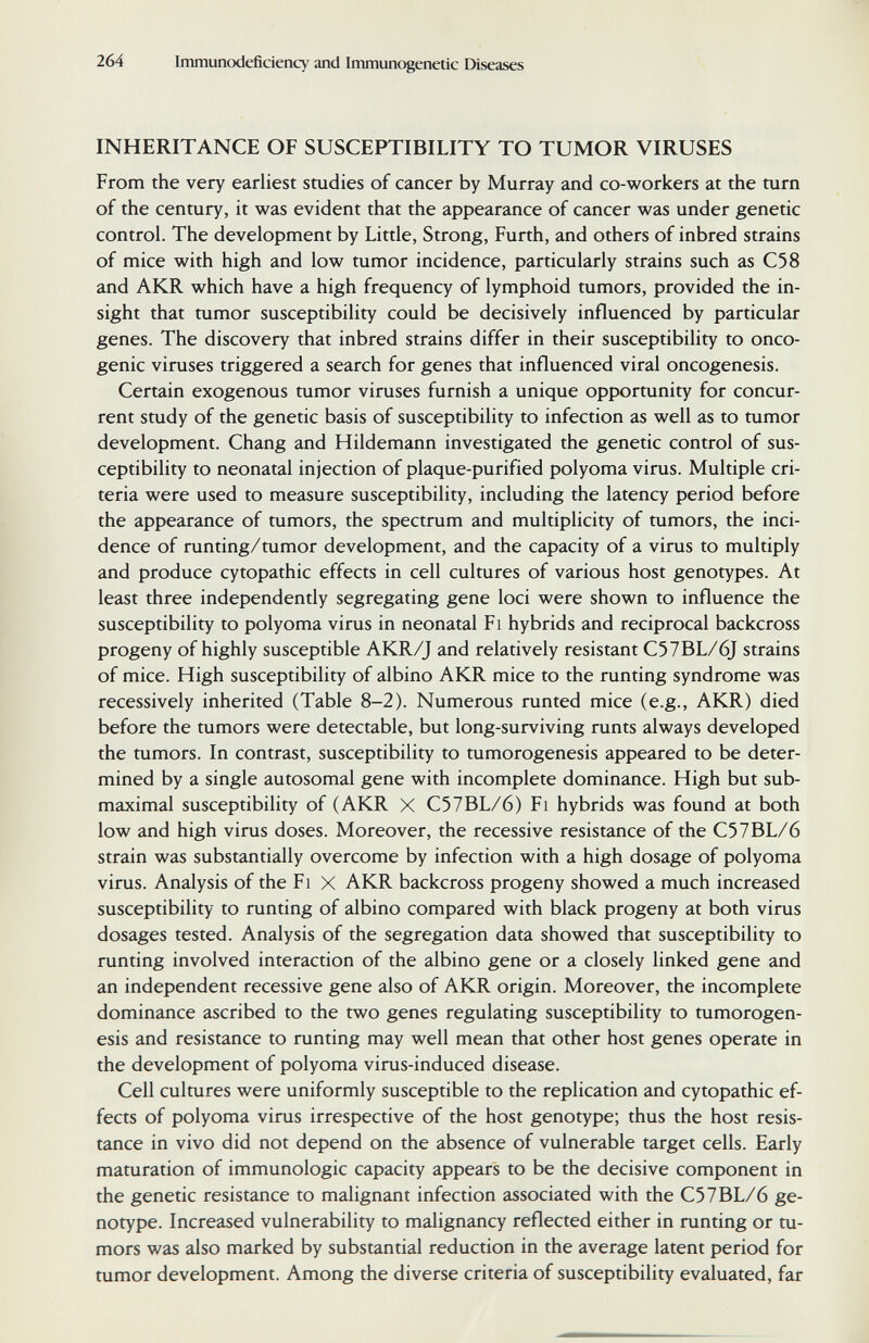 264 Immunodeficiency and Immunogenetic Diseases INHERITANCE OF SUSCEPTIBILITY TO TUMOR VIRUSES From the very earliest studies of cancer by Murray and co-workers at the turn of the century, it was evident that the appearance of cancer was under genetic control. The development by Little, Strong, Furth, and others of inbred strains of mice with high and low tumor incidence, particularly strains such as C58 and AKR which have a high frequency of lymphoid tumors, provided the in¬ sight that tumor susceptibility could be decisively influenced by particular genes. The discovery that inbred strains differ in their susceptibility to onco¬ genic viruses triggered a search for genes that influenced viral oncogenesis. Certain exogenous tumor viruses furnish a unique opportunity for concur¬ rent study of the genetic basis of susceptibility to infection as well as to tumor development. Chang and Hildemann investigated the genetic control of sus¬ ceptibility to neonatal injection of plaque-purified polyoma virus. Multiple cri¬ teria were used to measure susceptibility, including the latency period before the appearance of tumors, the spectrum and multiplicity of tumors, the inci¬ dence of runting/tumor development, and the capacity of a virus to multiply and produce cytopathic effects in cell cultures of various host genotypes. At least three independently segregating gene loci were shown to influence the susceptibility to polyoma virus in neonatal F i hybrids and reciprocal backcross progeny of highly susceptible AKR/J and relatively resistant C57BL/6J strains of mice. High susceptibility of albino AKR mice to the runting syndrome was recessively inherited (Table 8-2). Numerous runted mice (e.g., AKR) died before the tumors were detectable, but long-surviving runts always developed the tumors. In contrast, susceptibility to tumorogenesis appeared to be deter¬ mined by a single autosomal gene with incomplete dominance. High but sub- maximal susceptibility of (AKR X C57BL/6) Fi hybrids was found at both low and high virus doses. Moreover, the recessive resistance of the C57BL/6 strain was substantially overcome by infection with a high dosage of polyoma virus. Analysis of the Fi X AKR backcross progeny showed a much increased susceptibility to runting of albino compared with black progeny at both virus dosages tested. Analysis of the segregation data showed that susceptibility to runting involved interaction of the albino gene or a closely linked gene and an independent recessive gene also of AKR origin. Moreover, the incomplete dominance ascribed to the two genes regulating susceptibility to tumorogen¬ esis and resistance to runting may well mean that other host genes operate in the development of polyoma virus-induced disease. Cell cultures were uniformly susceptible to the replication and cytopathic ef¬ fects of polyoma virus irrespective of the host genotype; thus the host resis¬ tance in vivo did not depend on the absence of vulnerable target cells. Early maturation of immunologic capacity appears to be the decisive component in the genetic resistance to malignant infection associated with the C57BL/6 ge¬ notype. Increased vulnerability to malignancy reflected either in runting or tu¬ mors was also marked by substantial reduction in the average latent period for tumor development. Among the diverse criteria of susceptibility evaluated, far