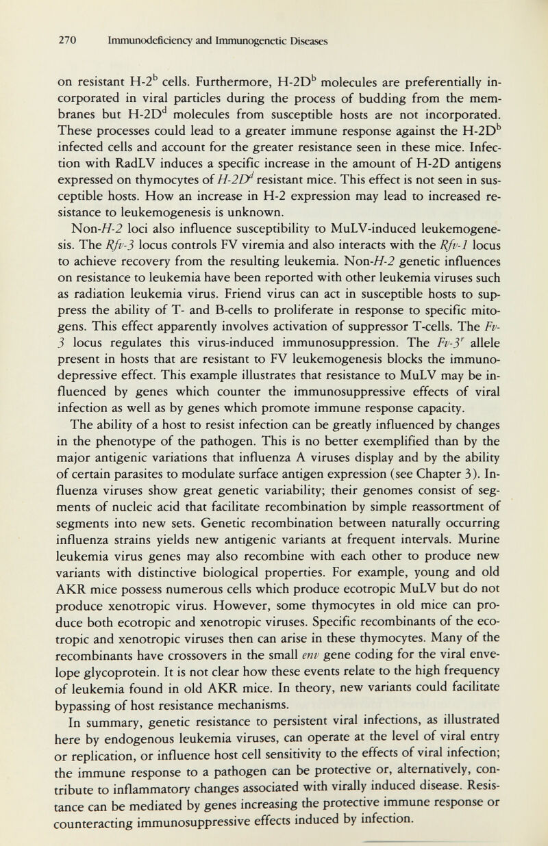 270 Immunodeficiency and Immunogenetic Diseases on resistant H-2'' cells. Furthermore, H-2D'' molecules are preferentially in¬ corporated in viral particles during the process of budding from the mem¬ branes but H-2D'^ molecules from susceptible hosts are not incorporated. These processes could lead to a greater immune response against the H-2D'' infected cells and account for the greater resistance seen in these mice. Infec¬ tion with RadLV induces a specific increase in the amount of H-2D antigens expressed on thymocytes of H-2D^ resistant mice. This effect is not seen in sus¬ ceptible hosts. How an increase in H-2 expression may lead to increased re¬ sistance to leukemogenesis is unknown. Ноп-Я-2 loci also influence susceptibility to MuLV-induced leukemogene¬ sis. The Rfv-5 locus controls FV viremia and also interacts with the Rfv-1 locus to achieve recovery from the resulting leukemia. Моп-Я-2 genetic influences on resistance to leukemia have been reported with other leukemia viruses such as radiation leukemia virus. Friend virus can act in susceptible hosts to sup¬ press the ability of T- and B-cells to proliferate in response to specific mito¬ gens. This effect apparently involves activation of suppressor T-cells. The Fv- 5 locus regulates this virus-induced immunosuppression. The Fv-У allele present in hosts that are resistant to FV leukemogenesis blocks the immuno- depressive effect. This example illustrates that resistance to MuLV may be in¬ fluenced by genes which counter the immunosuppressive effects of viral infection as well as by genes which promote immune response capacity. The ability of a host to resist infection can be greatly influenced by changes in the phenotype of the pathogen. This is no better exemplified than by the major antigenic variations that influenza A viruses display and by the ability of certain parasites to modulate surface antigen expression (see Chapter 3). In¬ fluenza viruses show great genetic variability; their genomes consist of seg¬ ments of nucleic acid that facilitate recombination by simple reassortment of segments into new sets. Genetic recombination between naturally occurring influenza strains yields new antigenic variants at frequent intervals. Murine leukemia virus genes may also recombine with each other to produce new variants with distinctive biological properties. For example, young and old AKR mice possess numerous cells which produce ecotropic MuLV but do not produce xenotropic virus. However, some thymocytes in old mice can pro¬ duce both ecotropic and xenotropic viruses. Specific recombinants of the eco¬ tropic and xenotropic viruses then can arise in these thymocytes. Many of the recombinants have crossovers in the small env gene coding for the viral enve¬ lope glycoprotein. It is not clear how these events relate to the high frequency of leukemia found in old AKR mice. In theory, new variants could facilitate bypassing of host resistance mechanisms. In summary, genetic resistance to persistent viral infections, as illustrated here by endogenous leukemia viruses, can operate at the level of viral entry or replication, or influence host cell sensitivity to the effects of viral infection; the immune response to a pathogen can be protective or, alternatively, con¬ tribute to inflammatory changes associated with virally induced disease. Resis¬ tance can be mediated by genes increasing the protective immune response or counteracting immunosuppressive effects induced by infection.