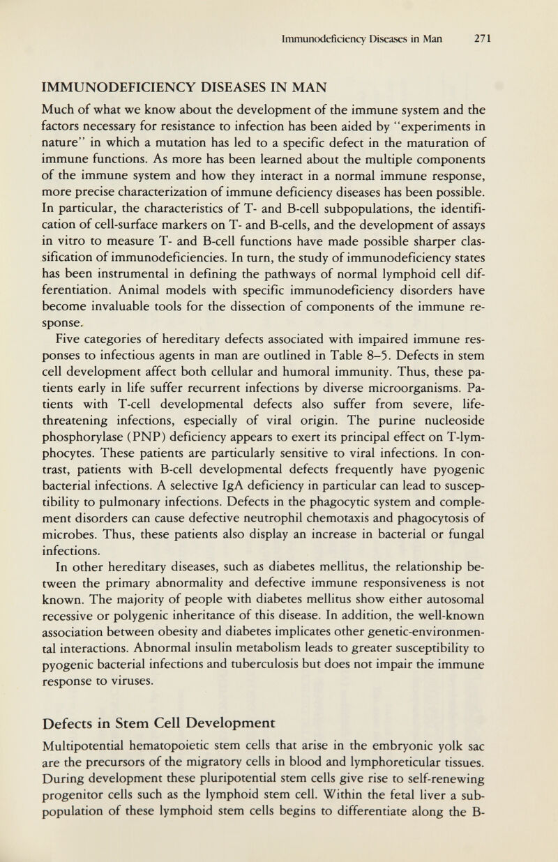 Immunodeficiency Diseases in Man 271 IMMUNODEFICIENCY DISEASES IN MAN Much of what we know about the development of the immune system and the factors necessary for resistance to infection has been aided by experiments in nature in which a mutation has led to a specific defect in the maturation of immune functions. As more has been learned about the multiple components of the immune system and how they interact in a normal immune response, more precise characterization of immune deficiency diseases has been possible. In particular, the characteristics of T- and B-cell subpopulations, the identifi¬ cation of cell-surface markers on T- and B-cells, and the development of assays in vitro to measure T- and B-cell functions have made possible sharper clas¬ sification of immunodeficiencies. In turn, the study of immunodeficiency states has been instrumental in defining the pathways of normal lymphoid cell dif¬ ferentiation. Animal models with specific immunodeficiency disorders have become invaluable tools for the dissection of components of the immune re¬ sponse. Five categories of hereditary defects associated with impaired immune res¬ ponses to infectious agents in man are outlined in Table 8-5. Defects in stem cell development affect both cellular and humoral immunity. Thus, these pa¬ tients early in life suffer recurrent infections by diverse microorganisms. Pa¬ tients with T-cell developmental defects also suffer from severe, life- threatening infections, especially of viral origin. The purine nucleoside Phosphorylase (PNP) deficiency appears to exert its principal effect on T-lym- phocytes. These patients are particularly sensitive to viral infections. In con¬ trast, patients with B-cell developmental defects frequently have pyogenic bacterial infections. A selective IgA deficiency in particular can lead to suscep¬ tibility to pulmonary infections. Defects in the phagocytic system and comple¬ ment disorders can cause defective neutrophil Chemotaxis and phagocytosis of microbes. Thus, these patients also display an increase in bacterial or fungal infections. In other hereditary diseases, such as diabetes mellitus, the relationship be¬ tween the primary abnormality and defective immune responsiveness is not known. The majority of people with diabetes mellitus show either autosomal recessive or polygenic inheritance of this disease. In addition, the well-known association between obesity and diabetes implicates other genetic-environmen¬ tal interactions. Abnormal insulin metabolism leads to greater susceptibility to pyogenic bacterial infections and tuberculosis but does not impair the immune response to viruses. Defects in Stem Cell Development Multipotential hematopoietic stem cells that arise in the embryonic yolk sac are the precursors of the migratory cells in blood and lymphoreticular tissues. During development these pluripotential stem cells give rise to self-renewing progenitor cells such as the lymphoid stem cell. Within the fetal liver a sub- population of these lymphoid stem cells begins to differentiate along the B-