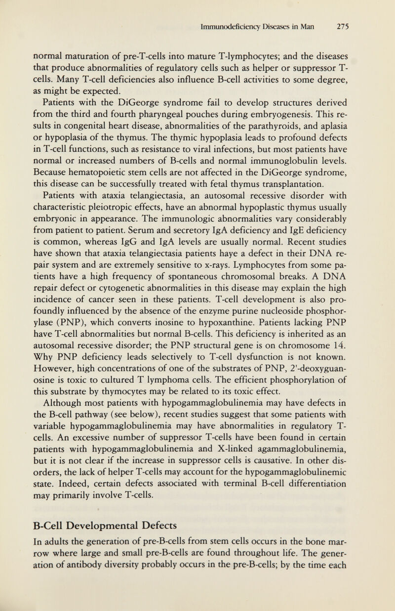 Immunodeficiency Diseases in Man 275 normal maturation of pre-T-cells into mature T-lymphocytes; and the diseases that produce abnormalities of regulatory cells such as helper or suppressor T- cells. Many T-cell deficiencies also influence B-cell activities to some degree, as might be expected. Patients with the DiGeorge syndrome fail to develop structures derived from the third and fourth pharyngeal pouches during embryogenesis. This re¬ sults in congenital heart disease, abnormalities of the parathyroids, and aplasia or hypoplasia of the thymus. The thymic hypoplasia leads to profound defects in T-cell functions, such as resistance to viral infections, but most patients have normal or increased numbers of B-cells and normal immunoglobulin levels. Because hematopoietic stem cells are not affected in the DiGeorge syndrome, this disease can be successfully treated with fetal thymus transplantation. Patients with ataxia telangiectasia, an autosomal recessive disorder with characteristic pleiotropic effects, have an abnormal hypoplastic thymus usually embryonic in appearance. The immunologic abnormalities vary considerably from patient to patient. Serum and secretory IgA deficiency and IgE deficiency is common, whereas IgG and IgA levels are usually normal. Recent studies have shown that ataxia telangiectasia patients haye a defect in their DNA re¬ pair system and are extremely sensitive to x-rays. Lymphocytes from some pa¬ tients have a high frequency of spontaneous chromosomal breaks. A DNA repair defect or cytogenetic abnormalities in this disease may explain the high incidence of cancer seen in these patients. T-cell development is also pro¬ foundly influenced by the absence of the enzyme purine nucleoside Phosphor¬ ylase (PNP), which converts inosine to hypoxanthine. Patients lacking PNP have T-cell abnormalities but normal B-cells. This deficiency is inherited as an autosomal recessive disorder; the PNP structural gene is on chromosome 14. Why PNP deficiency leads selectively to T-cell dysfunction is not known. However, high concentrations of one of the substrates of PNP, 2'-deoxyguan- osine is toxic to cultured T lymphoma cells. The efficient phosphorylation of this substrate by thymocytes may be related to its toxic effect. Although most patients with hypogammaglobulinemia may have defects in the B-cell pathway (see below), recent studies suggest that some patients with variable hypogammaglobulinemia may have abnormalities in regulatory T- cells. An excessive number of suppressor T-cells have been found in certain patients with hypogammaglobulinemia and X-linked agammaglobulinemia, but it is not clear if the increase in suppressor cells is causative. In other dis¬ orders, the lack of helper T-cells may account for the hypogammaglobulinemic state. Indeed, certain defects associated with terminal B-cell differentiation may primarily involve T-cells. B-Cell Developmental Defects In adults the generation of pre-B-cells from stem cells occurs in the bone mar¬ row where large and small pre-B-cells are found throughout life. The gener¬ ation of antibody diversity probably occurs in the pre-B-cells; by the time each