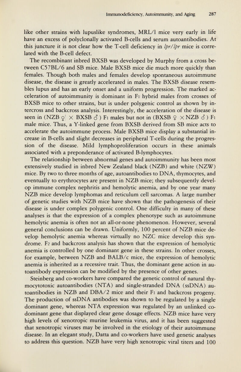 Immunodefidenqf, Autoimmunity, and Aging 287 like Other strains with lupuslike syndromes, MRL/1 mice very early in life have an excess of polyclonally activated B-cells and serum autoantibodies. At this juncture it is not clear how the T-cell deficiency in Ipr/lpr mice is corre¬ lated with the B-cell defect. The recombinant inbred BXSB was developed by Murphy from a cross be¬ tween C57BL/6 and SB mice. Male BXSB mice die much more quickly than females. Though both males and females develop spontaneous autoimmune disease, the disease is greatly accelerated in males. The BXSB disease resem¬ bles lupus and has an early onset and a uniform progression. The marked ac¬ celeration of autoimmunity is dominant in Fi hybrid males from crosses of BXSB mice to other strains, but is under polygenic control as shown by in¬ tercross and backcross analysis. Interestingly, the acceleration of the disease is seen in (NZB X BXSB cî ) Fi males but not in (BXSB $ X NZB cî ) Fi male mice. Thus, a Y-linked gene from BXSB derived from SB mice acts to accelerate the autoimmune process. Male BXSB mice display a substantial in¬ crease in B-cells and slight decreases in peripheral T-cells during the progres¬ sion of the disease. Mild lymphoproliferation occurs in these animals associated with a preponderance of activated B-lymphocytes. The relationship between abnormal genes and autoimmunity has been most extensively studied in inbred New Zealand black (NZB) and white (NZW) mice. By two to three months of age, autoantibodies to DNA, thymocytes, and eventually to erythrocytes are present in NZB mice; they subsequently devel¬ op immune complex nephritis and hemolytic anemia, and by one year many NZB mice develop lymphomas and reticulum cell sarcomas. A large number of genetic studies with NZB mice have shown that the pathogenesis of their disease is under complex polygenic control. One difficulty in many of these analyses is that the expression of a complex phenotype such as autoimmune hemolytic anemia is often not an all-or-none phenomenon. However, several general conclusions can be drawn. Uniformly, 100 percent of NZB mice de¬ velop hemolytic anemia whereas virtually no NZC mice develop this syn¬ drome. F2 and backcross analysis has shown that the expression of hemolytic anemia is controlled by one dominant gene in these strains. In other crosses, for example, between NZB and BALB/c mice, the expression of hemolytic anemia is inherited as a recessive trait. Thus, the dominant gene action in au¬ toantibody expression can be modified by the presence of other genes. Steinberg and co-workers have compared the genetic control of natural thy- mocytotoxic autoantibodies (NTA) and single-stranded DNA (ssDNA) au¬ toantibodies in NZB and DBA/2 mice and their Fi and backcross progeny. The production of ssDNA antibodies was shown to be regulated by a single dominant gene, whereas NTA expression was regulated by an unlinked co- dominant gene that displayed clear gene dosage effects. NZB mice have very high levels of xenotropic murine leukemia virus, and it has been suggested that xenotropic viruses may be involved in the etiology of their autoimmune disease. In an elegant study, Datta and co-workers have used genetic analyses to address this question. NZB have very high xenotropic viral titers and 100