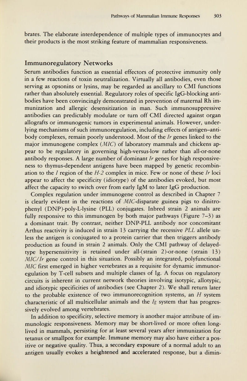 Pathways of Mammalian Immune Responses 303 brates. The elaborate interdependence of multiple types of immunocytes and their products is the most striking feature of mammalian responsiveness. Immunoregulatory Networks Serum antibodies function as essential effectors of protective immunity only in a few reactions of toxin neutralization. Virtually all antibodies, even those serving as opsonins or lysins, may be regarded as ancillary to CMI functions rather than absolutely essential. Regulatory roles of specific IgG-blocking anti¬ bodies have been convincingly demonstrated in prevention of maternal Rh im¬ munization and allergic desensitization in man. Such immunosuppressive antibodies can predictably modulate or turn off CMI directed against organ allografts or immunogenic tumors in experimental animals. However, under¬ lying mechanisms of such immunoregulation, including effects of antigen-anti¬ body complexes, remain poorly understood. Most of the Ir genes linked to the major immunogene complex {MIC) of laboratory mammals and chickens ap¬ pear to be regulatory in governing high-versus-low rather than all-or-none antibody responses. A large number of dominant Ir genes for high responsive¬ ness to thymus-dependent antigens have been mapped by genetic recombin¬ ation to the I region of the H-2 complex in mice. Few or none of these Ir loci appear to affect the specificity (idiotype) of the antibodies evoked, but most affect the capacity to switch over from early IgM to later IgG production. Complex regulation under immunogene control as described in Chapter 7 is clearly evident in the reactions of Ai/C-disparate guinea pigs to dinitro- phenyl (DNP)-poIy-L-lysine (PLL) conjugates. Inbred strain 2 animals are fully responsive to this immunogen by both major pathways (Figure 7-3) as a dominant trait. By contrast, neither DNP-PLL antibody nor concomitant Arthus reactivity is induced in strain 13 carrying the recessive PLL allele un¬ less the antigen is conjugated to a protein carrier that then triggers antibody production as found in strain 2 animals. Only the CMI pathway of delayed- type hypersensitivity is retained under all-(strain 2)-or-none (strain 13) MIC/ir gene control in this situation. Possibly an integrated, polyfunctional MIC first emerged in higher vertebrates as a requisite for dynamic immunor¬ egulation by T-cell subsets and multiple classes of Ig. A focus on regulatory circuits is inherent in current network theories involving isotypic, allotypic, and idiotypic specificities of antibodies (see Chapter 2). We shall return later to the probable existence of two immunorecognition systems, an H system characteristic of all multicellular animals and the Ig system that has progres¬ sively evolved among vertebrates. In addition to specificity, selective memory is another major attribute of im¬ munologic responsiveness. Memory may be short-lived or more often long- lived in mammals, persisting for at least several years after immunization for tetanus or smallpox for example. Immune memory may also have either a pos¬ itive or negative quality. Thus, a secondary exposure of a normal adult to an antigen usually evokes a heightened imd accelerated response, but a dimin-