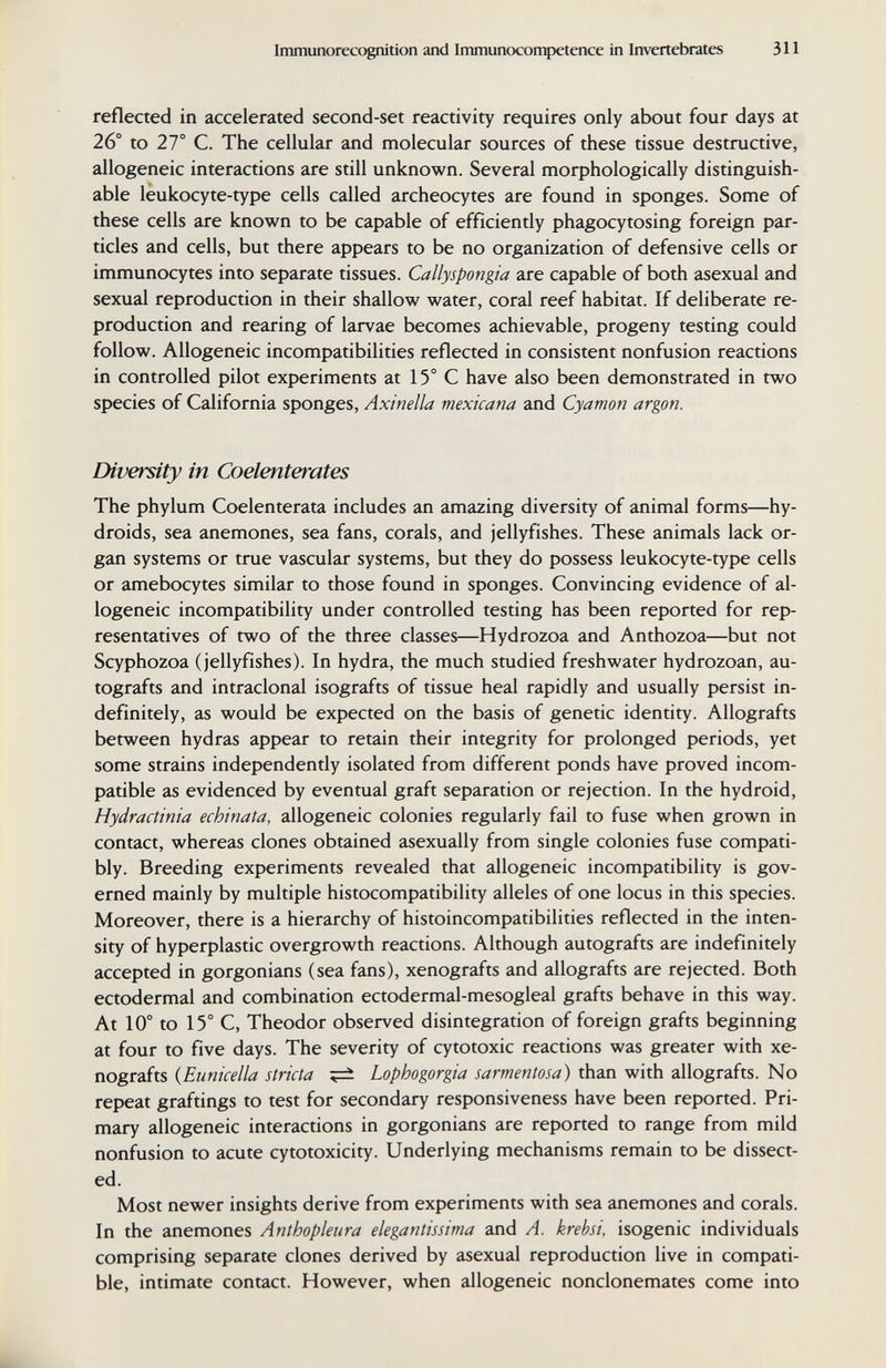 Immunorecognition and Immunoconpetence in Invertebrates 311 reflected in accelerated second-set reactivity requires only about four days at 26° to 27° C. The cellular and molecular sources of these tissue destructive, allogeneic interactions are still unknown. Several morphologically distinguish¬ able leukocyte-type cells called archeocytes are found in sponges. Some of these cells are known to be capable of efficiently phagocytosing foreign par¬ ticles and cells, but there appears to be no organization of defensive cells or immunocytes into separate tissues. Callyspongia are capable of both asexual and sexual reproduction in their shallow water, coral reef habitat. If deliberate re¬ production and rearing of larvae becomes achievable, progeny testing could follow. Allogeneic incompatibilities reflected in consistent nonfusion reactions in controlled pilot experiments at 15° С have also been demonstrated in two species of California sponges, Axinella mexicana and Cyamon argon. Diversity in Coelenterates The phylum Coelenterata includes an amazing diversity of animal forms—hy- droids, sea anemones, sea fans, corals, and jellyfishes. These animals lack or¬ gan systems or true vascular systems, but they do possess leukocyte-type cells or amebocytes similar to those found in sponges. Convincing evidence of al¬ logeneic incompatibility under controlled testing has been reported for rep¬ resentatives of two of the three classes—Hydrozoa and Anthozoa—but not Scyphozoa (jellyfishes). In hydra, the much studied freshwater hydrozoan, au¬ tografts and intraclonal isografts of tissue heal rapidly and usually persist in¬ definitely, as would be expected on the basis of genetic identity. Allografts between hydras appear to retain their integrity for prolonged periods, yet some strains independently isolated from different ponds have proved incom¬ patible as evidenced by eventual graft separation or rejection. In the hydroid, Hydractinia echinata, allogeneic colonies regularly fail to fuse when grown in contact, whereas clones obtained asexually from single colonies fuse compati¬ bly. Breeding experiments revealed that allogeneic incompatibility is gov¬ erned mainly by multiple histocompatibility alleles of one locus in this species. Moreover, there is a hierarchy of histoincompatibilities reflected in the inten¬ sity of hyperplastic overgrowth reactions. Although autografts are indefinitely accepted in gorgonians (sea fans), xenografts and allografts are rejected. Both ectodermal and combination ectodermal-mesogleal grafts behave in this way. At 10° to 15° C, Theodor observed disintegration of foreign grafts beginning at four to five days. The severity of cytotoxic reactions was greater with xe¬ nografts {Euniceila strida ^ Lophogorgia sarmentosa) than with allografts. No repeat graftings to test for secondary responsiveness have been reported. Pri¬ mary allogeneic interactions in gorgonians are reported to range from mild nonfusion to acute cytotoxicity. Underlying mechanisms remain to be dissect¬ ed. Most newer insights derive from experiments with sea anemones and corals. In the anemones Anthopleura elegantissima and A. krebsi, isogenic individuals comprising separate clones derived by asexual reproduction live in compati¬ ble, intimate contact. However, when allogeneic nonclonemates come into