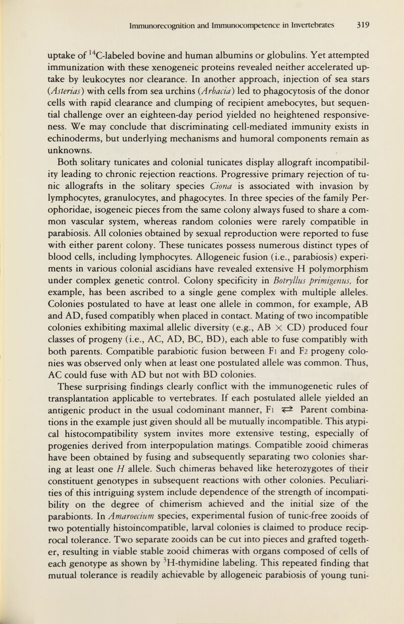 Immunorecognition and Immunocompetence in Invertebrates 319 uptake of ^^C-labeled bovine and human albumins or globulins. Yet attempted immunization with these xenogeneic proteins revealed neither accelerated up¬ take by leukocytes nor clearance. In another approach, injection of sea stars {Asterias) with cells from sea urchins {Arbacia) led to phagocytosis of the donor cells with rapid clearance and clumping of recipient amebocytes, but sequen¬ tial challenge over an eighteen-day period yielded no heightened responsive¬ ness. We may conclude that discriminating cell-mediated immunity exists in echinoderms, but underlying mechanisms and humoral components remain as unknowns. Both solitary tunicates and colonial tunicates display allograft incompatibil¬ ity leading to chronic rejection reactions. Progressive primary rejection of tu¬ nic allografts in the solitary species Ciona is associated with invasion by lymphocytes, granulocytes, and phagocytes. In three species of the family Per- ophoridae, isogeneic pieces from the same colony always fused to share a com¬ mon vascular system, whereas random colonies were rarely compatible in parabiosis. All colonies obtained by sexual reproduction were reported to fuse with either parent colony. These tunicates possess numerous distinct types of blood cells, including lymphocytes. Allogeneic fusion (i.e., parabiosis) experi¬ ments in various colonial ascidians have revealed extensive H polymorphism under complex genetic control. Colony specificity in Botryllus primigenus. for example, has been ascribed to a single gene complex with multiple alleles. Colonies postulated to have at least one allele in common, for example, AB and AD, fused compatibly when placed in contact. Mating of two incompatible colonies exhibiting maximal allelic diversity (e.g., AB X CD) produced four classes of progeny (i.e., AC, AD, ВС, BD), each able to fuse compatibly with both parents. Compatible parabiotic fusion between Fi and F2 progeny colo¬ nies was observed only when at least one postulated allele was common. Thus, AC could fuse with AD but not with BD colonies. These surprising findings clearly conflict with the immunogenetic rules of transplantation applicable to vertebrates. If each postulated allele yielded an antigenic product in the usual codominant manner, Fi Parent combina¬ tions in the example just given should all be mutually incompatible. This atypi¬ cal histocompatibility system invites more extensive testing, especially of progenies derived from interpopulation matings. Compatible zooid chimeras have been obtained by fusing and subsequently separating two colonies shar¬ ing at least one H allele. Such chimeras behaved like heterozygotes of their constituent genotypes in subsequent reactions with other colonies. Peculiari¬ ties of this intriguing system include dependence of the strength of incompati¬ bility on the degree of chimerism achieved and the initial size of the parabionts. In Amaroecium species, experimental fusion of tunic-free zooids of two potentially histoincompatible, larval colonies is claimed to produce recip¬ rocal tolerance. Two separate zooids can be cut into pieces and grafted togeth¬ er, resulting in viable stable zooid chimeras with organs composed of cells of each genotype as shown by ^H-thymidine labeling. This repeated finding that mutual tolerance is readily achievable by allogeneic parabiosis of young tuni-