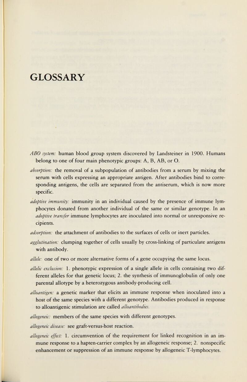 GLOSSARY ABO system: human blood group system discovered by Landsteiner in 1900. Humans belong to one of four main phenotypic groups: A, B, AB, or O. absorption: the removal of a subpopulation of antibodies from a serum by mixing the serum with cells expressing an appropriate antigen. After antibodies bind to corre¬ sponding antigens, the cells are separated from the antiserum, which is now more specific. adoptive immunity: immunity in an individual caused by the presence of immune lym¬ phocytes donated from another individual of the same or similar genotype. In an adoptive transfer immune lymphocytes are inoculated into normal or unresponsive re¬ cipients. adsorption: the attachment of antibodies to the surfaces of cells or inert particles. agglutination: clumping together of cells usually by cross-linking of particulate antigens with antibody. allele: one of two or more alternative forms of a gene occupying the same locus. allelic exclusion: 1. phenotypic expression of a single allele in cells containing two dif¬ ferent alleles for that genetic locus; 2. the synthesis of immunoglobulin of only one parental allotype by a heterozygous antibody-producing cell. alloantigen: a genetic marker that elicits an immune response when inoculated into a host of the same species with a different genotype. Antibodies produced in response to alloantigenic stimulation are called alloantibodies. allogeneic: members of the same species with different genotypes. allogeneic disease: see graft-versus-host reaction. allogeneic effect: 1. circumvention of the requirement for linked recognition in an im¬ mune response to a hapten-carrier complex by an allogeneic response; 2. nonspecific enhancement or suppression of an immune response by allogeneic T-lymphocytes.