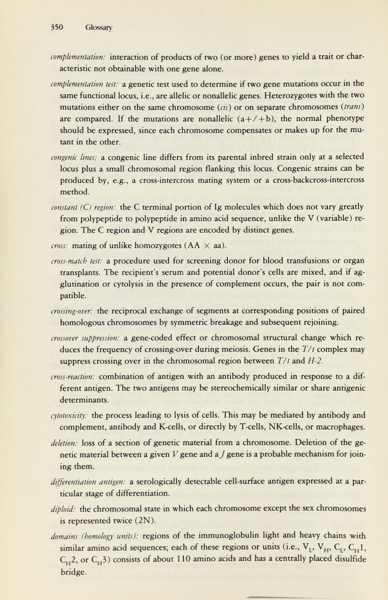 350 Glossary complementation: interaction of products of two (or more) genes to yield a trait or char¬ acteristic not obtainable with one gene alone. complementation test: a genetic test used to determine if two gene mutations occur in the same functional locus, i.e., are allelic or nonallelic genes. Heterozygotes with the two mutations either on the same chromosome {eis) or on separate chromosomes {trans) are compared. If the mutations are nonallelic (a+/ + b), the normal phenotype should be expressed, since each chromosome compensates or makes up for the mu¬ tant in the other. congenie lines; a congenie line differs from its parental inbred strain only at a selected locus plus a small chromosomal region flanking this locus. Congenie strains can be produced by, e.g., a cross-intercross mating system or a cross-backcross-intercross method. constant (C) region: the С terminal portion of Ig molecules which does not vary greatly from polypeptide to polypeptide in amino acid sequence, unlike the V (variable) re¬ gion. The С region and V regions are encoded by distinct genes. cross: mating of unlike homozygotes (AA X aa). cross-match test: a procedure used for screening donor for blood transfusions or organ transplants. The recipient's serum and potential donor's cells are mixed, and if ag¬ glutination or cytolysis in the presence of complement occurs, the pair is not com¬ patible. crossing-over: the reciprocal exchange of segments at corresponding positions of paired homologous chromosomes by symmetric breakage and subsequent rejoining. crossover suppression: a gene-coded effect or chromosomal structural change which re¬ duces the frequency of crossing-over during meiosis. Genes in the T/t complex may suppress crossing over in the chromosomal region between T/t and H-2. cross-reaction: combination of antigen with an antibody produced in response to a dif¬ ferent antigen. The two antigens may be stereochemically similar or share antigenic determinants. cytotoxicity: the process leading to lysis of cells. This may be mediated by antibody and complement, antibody and K-cells, or directly by T-cells, NK-cells, or macrophages. deletion: loss of a section of genetic material from a chromosome. Deletion of the ge¬ netic material between a given V gene and a J gene is a probable mechanism for join¬ ing them. differentiation antigen: a serologically detectable cell-surface antigen expressed at a par¬ ticular stage of differentiation. diploid: the chromosomal state in which each chromosome except the sex chromosomes is represented twice (2N). domains (homology units): regions of the immunoglobulin light and heavy chains with similar amino acid sequences; each of these regions or units (i.e., V^, C^, C^^l, C.,2, or Cu3) consists of about 110 amino acids and has a centrally placed disulfide H ' H bridge.