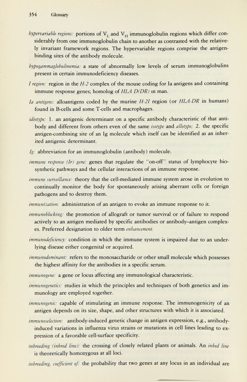 354 Glossary hypervariable regions: portions of and immunoglobulin regions which differ con¬ siderably from one immunoglobulin chain to another as contrasted with the relative¬ ly invariant framework regions. The hypervariable regions comprise the antigen- binding sites of the antibody molecule. hypogammaglobulinemia: a state of abnormally low levels of serum immunoglobulins present in certain immunodeficiency diseases. / region: region in the H-2 complex of the mouse coding for la antigens and containing immune response genes; homolog of HLA D(DR) m man. la antigens: alloantigens coded by the murine H-2I region (or HLA-DR in humans) found in B-cells and some T-cells and macrophages. idiotype: 1. an antigenic determinant on a specific antibody characteristic of that anti¬ body and different from others even of the same isotype and allotype; 2. the specific antigen-combining site of an Ig molecule which itself can be identified as an inher¬ ited antigenic determinant. Ig: abbreviation for an immunoglobulin (antibody) molecule. immune response (Ir) gene: genes that regulate the on-off status of lymphocyte bio- synthetic pathways and the cellular interactions of an immune response. immune surveillance: theory that the cell-mediated immune system arose in evolution to continually monitor the body for spontaneously arising aberrant cells or foreign pathogens and to destroy them. immunization: administration of an antigen to evoke an immune response to it. immunoblocking: the promotion of allograft or tumor survival or of failure to respond actively to an antigen mediated by specific antibodies or antibody-antigen complex¬ es. Preferred designation to older term enhancement. immunodeficiency: condition in which the immune system is impaired due to an under¬ lying disease either congenital or acquired. immunodominant: refers to the monosaccharide or other small molecule which possesses the highest affinity for the antibodies in a specific serum. immunogene: a gene or locus affecting any immunological characteristic. immunogenetics: studies in which the principles and techniques of both genetics and im¬ munology are employed together. immunogenic: capable of stimulating an immune response. The immunogenicity of an antigen depends on its size, shape, and other structures with which it is associated. immunoselection: antibody-induced genetic change in antigen expression, e.g., antibody- induced variations in influenza virus strains or mutations in cell lines leading to ex¬ pression of a favorable cell-surface specificity. inbreeding (inbred line): the crossing of closely related plants or animals. An inbed line is theoretically homozygous at all loci. inbreeding, coefficient of: the probability that two genes at any locus in an individual are