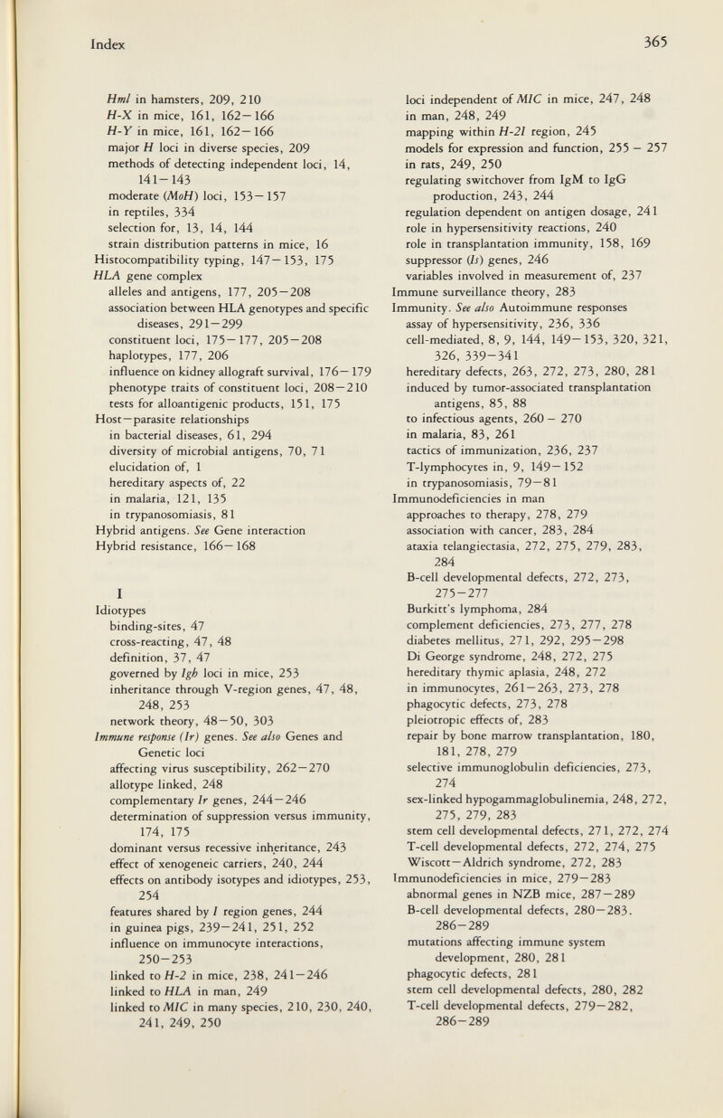 Index 365 Hml in hamsters, 209, 210 H-X in mice, 161, 162—166 H-Y in mice, 161, 162—166 major H loci in diverse species, 209 methods of detecting independent loci, 14, 141-143 moderate (Л1оН) loci, 153—157 in reptiles, 334 selection for, 13, 14, 144 strain distribution patterns in mice, 16 Histocompatibility typing, 147—153, 175 HLA gene complex alleles and antigens, 177, 205—208 association between HLA genotypes and specific diseases, 291 — 299 constituent loci, 175—177, 205 — 208 haplotypes, 177, 206 influence on kidney allograft survival, 176— 179 phenotype traits of constituent loci, 208 — 210 tests for alloantigenic products, 151, 175 Host—parasite relationships in bacterial diseases, 61, 294 diversity of microbial antigens, 70, 71 elucidation of, 1 hereditary aspects of, 22 in malaria, 121, 135 in trypanosomiasis, 81 Hybrid antigens. See Gene interaction Hybrid resistance, 166— 168 I Idiotypes binding-sites, 47 cross-reacting, 47, 48 definition, 37, 47 governed by Igh loci in mice, 253 inheritance through V-region genes, 47, 48, 248, 253 network theory, 48—50, 303 Immune response (Ir) genes. See also Genes and Genetic loci affecting virus susceptibility, 262 — 270 allotype linked, 248 complementary Ir genes, 244—246 determination of suppression versus immunity, 174, 175 dominant versus recessive inheritance, 243 effect of xenogeneic carriers, 240, 244 effects on antibody isotypes and idiotypes, 253, 254 features shared by I region genes, 244 in guinea pigs, 239—241, 251, 252 influence on immunocyte interactions, 250-253 linked to H-2 in mice, 238, 241 — 246 linked to HLA in man, 249 linked to MIC in many species, 210, 230, 240, 241, 249, 250 loci independent of MIC in mice, 247, 248 in man, 248, 249 mapping within H-2I region, 245 models for expression and function, 255 — 257 in rats, 249, 250 regulating switchover from IgM to IgG production, 243, 244 regulation dependent on antigen dosage, 241 role in hypersensitivity reactions, 240 role in transplantation immunity, 158, 169 suppressor (Is) genes, 246 variables involved in measurement of, 237 Immune surveillance theory, 283 Immunity. See also Autoimmune responses assay of hypersensitivity, 236, 336 cell-mediated, 8, 9, 144, 149—153, 320, 321, 326, 339-341 hereditary defects, 263, 272, 273, 280, 281 induced by tumor-associated transplantation antigens, 85, 88 to infectious agents, 260 — 270 in malaria, 83, 261 tactics of immunization, 236, 237 T-lymphocytes in, 9, 149— 152 in trypanosomiasis, 79—81 Immunodeficiencies in man approaches to therapy, 278, 279 association with cancer, 283, 284 ataxia telangiectasia, 272, 275, 279, 283, 284 B-cell developmental defects, 272, 273, 275-277 Burkitt's lymphoma, 284 complement deficiencies, 273, 277, 278 diabetes mellitus, 271, 292, 295 — 298 Di George syndrome, 248, 272, 275 hereditary thymic aplasia, 248, 272 in immunocytes, 261 — 263, 273, 278 phagocytic defects, 273, 278 pleiotropic effects of, 283 repair by bone marrow transplantation, 180, 181, 278, 279 selective immunoglobulin deficiencies, 273, 274 sex-linked hypogammaglobulinemia, 248, 272, 275, 279, 283 stem cell developmental defects, 271, 272, 274 T-cell developmental defects, 272, 274, 275 Wiscott—Aldrich syndrome, 272, 283 Immunodeficiencies in mice, 279—283 abnormal genes in NZB mice, 287 — 289 B-celi developmental defects, 280—283. 286-289 mutations affecting immune system development, 280, 281 phagocytic defects, 281 stem ceil developmental defects, 280, 282 T-cell developmental defects, 279—282, 286-289