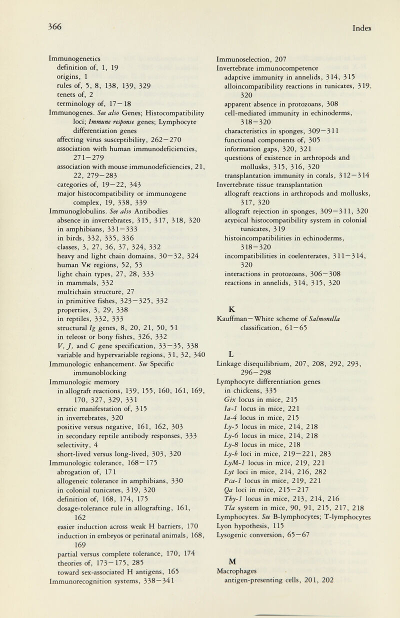 366 Index Immunogenetics definition of, 1, 19 origins, 1 rules of, 5, 8, 138, 139, 329 tenets of, 2 terminology of, 17—18 Immunogenes. See also Genes; Histocompatibility loci; Immune response genes; Lymphocyte differentiation genes affecting virus susceptibility, 262 — 270 association with human immunodeficiencies, 271-279 association with mouse immunodeficiencies, 21, 22, 279-283 categories of, 19—22, 343 major histocompatibility or immunogene complex, 19, 338, 339 Immunoglobulins. See also Antibodies absence in invertebrates, 315, 317, 318, 320 in amphibians, 331—333 in birds, 332, 335, 336 classes, 3, 21, 36, 37, 324, 332 heavy and light chain domains, 30—32, 324 human Vk regions, 52, 53 light chain types, 27, 28, 333 in mammals, 332 multichain structure, 27 in primitive fishes, 323 — 325, 332 properties, 3, 29, 338 in reptiles, 332, 333 structural Ig genes, 8, 20, 21, 50, 51 in teleost or bony fishes, 326, 332 V, J, and С gene specification, 33 — 35, 338 variable and hypervariable regions, 31, 32, 340 Immunologic enhancement. See Specific immunoblocking Immunologic memory in allograft reactions, 139, 155, 160, 161, 169, 170, 327, 329, 331 erratic manifestation of, 315 in invertebrates, 320 positive versus negative, 161, 162, 303 in secondary reptile antibody responses, 333 selectivity, 4 short-lived versus long-lived, 303, 320 Immunologic tolerance, 168—175 abrogation of, 171 allogeneic tolerance in amphibians, 330 in colonial tunicates, 319, 320 definition of, 168, 174, 175 dosage-tolerance rule in allografting, 161, 162 easier induction across weak H barriers, 170 induction in embryos or perinatal animals, 168, 169 partial versus complete tolerance, 170, 174 theories of, 173—175, 285 toward sex-associated H antigens, 165 Immunorecognition systems, 338 — 341 Immunoselection, 207 Invertebrate immunocompetence adaptive immunity in annelids, 314, 315 alloincompatibility reactions in tunicates, 319, 320 apparent absence in protozoans, 308 cell-mediated immunity in echinoderms, 318-320 characteristics in sponges, 309—311 functional components of, 305 information gaps, 320, 321 questions of existence in arthropods and mollusks, 315, 316, 320 transplantation immunity in corals, 312 — 314 Invertebrate tissue transplantation allograft reactions in arthropods and mollusks, 317, 320 allograft rejection in sponges, 309—311, 320 atypical histocompatibility system in colonial tunicates, 319 histoincompatibilities in echinoderms, 318-320 incompatibilities in coelenterates, 311 — 314, 320 interactions in protozoans, 306—308 reactions in annelids, 314, 315, 320 К Kauffman—White scheme of Salmonella classification, 61 — 65 L Linkage disequilibrium, 207, 208, 292, 293, 296-298 Lymphocyte differentiation genes in chickens, 335 Gix locus in mice, 215 la-1 locus in mice, 221 la-4 locus in mice, 215 Ly-5 locus in mice, 214, 218 Ly-6 locus in mice, 214, 218 Ly-8 locus in mice, 218 Ly-b loci in mice, 219—221, 283 LyM-1 locus in mice, 219, 221 Lyt loci in mice, 214, 216, 282 Pca-1 locus in mice, 219, 221 Qa loci in mice, 215 — 217 Thy-1 locus in mice, 213, 214, 216 Tla system in mice, 90, 91, 215, 217, 218 Lymphocytes. See B-lymphocytes; T-lymphocytes Lyon hypothesis, 115 Lysogenic conversion, 65 — 67 M Macrophages antigen-presenting cells, 201, 202