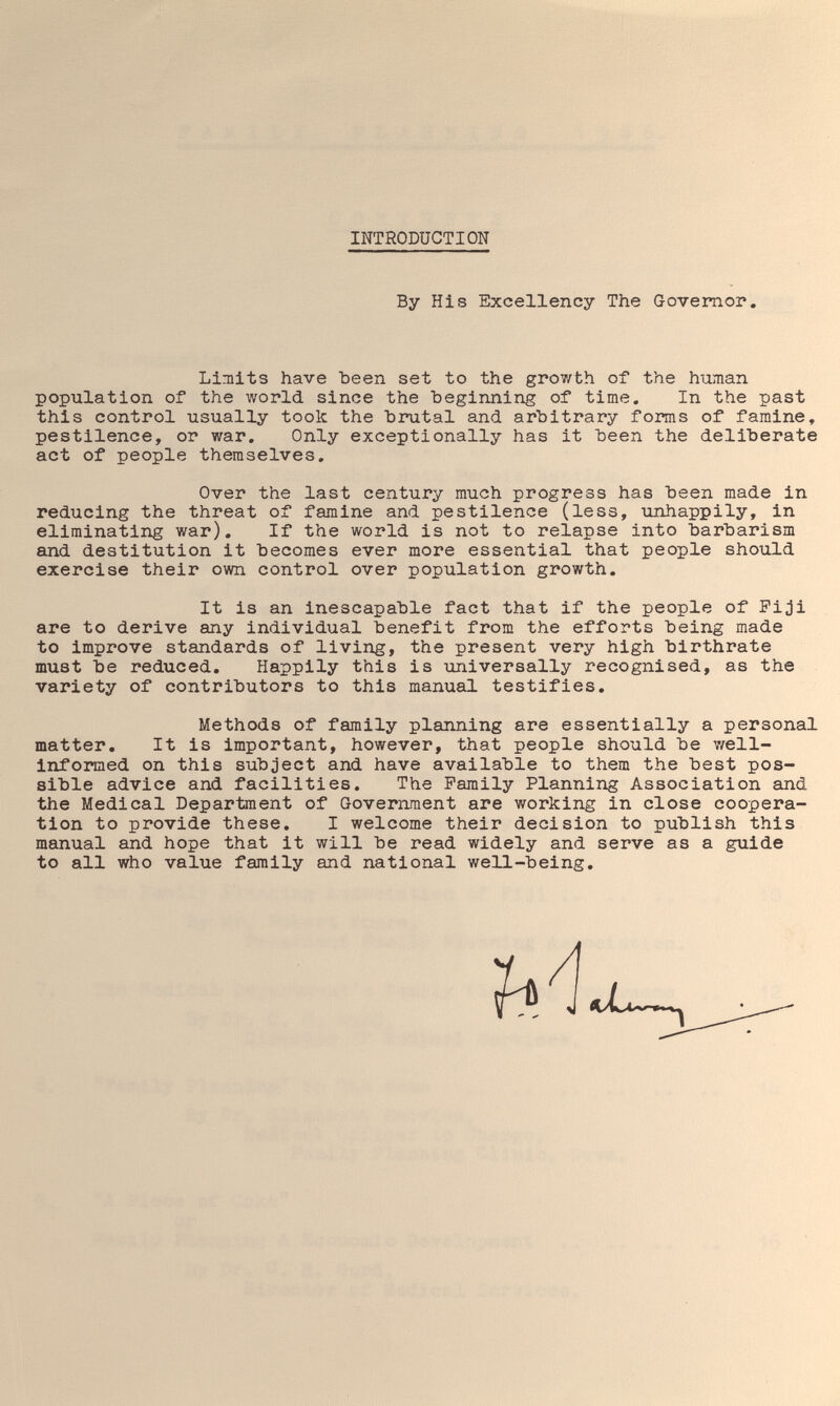 INTRODUCTION By His Excellency The Governor. Limits have been set to the growth of the hiunan population of the world since the beginning of time. In the past this control usually took the brutal and arbitrary forms of famine» pestilence, or war. Only exceptionally has it been the deliberate act of people themselves. Over the last century much progress has been made in reducing the threat of famine and pestilence (less, unhappily, in eliminating war). If the world is not to relapse into barbarism and destitution it becomes ever more essential that people should exercise their own control over population growth. It is an inescapable fact that if the people of Fiji are to derive any individual benefit from the efforts being made to improve standards of living, the present very high birthrate must be reduced. Happily this is universally recognised, as the variety of contributors to this manual testifies. Methods of family planning are essentially a personal matter. It is important, however, that people should be v/ell- informed on this subject and have available to them the best pos¬ sible advice and facilities. The Family Planning Association and the Medical Department of Government are working in close coopera¬ tion to provide these, I welcome their decision to publish this manual and hope that it will be read widely and serve as a guide to all who value family and national well-being.