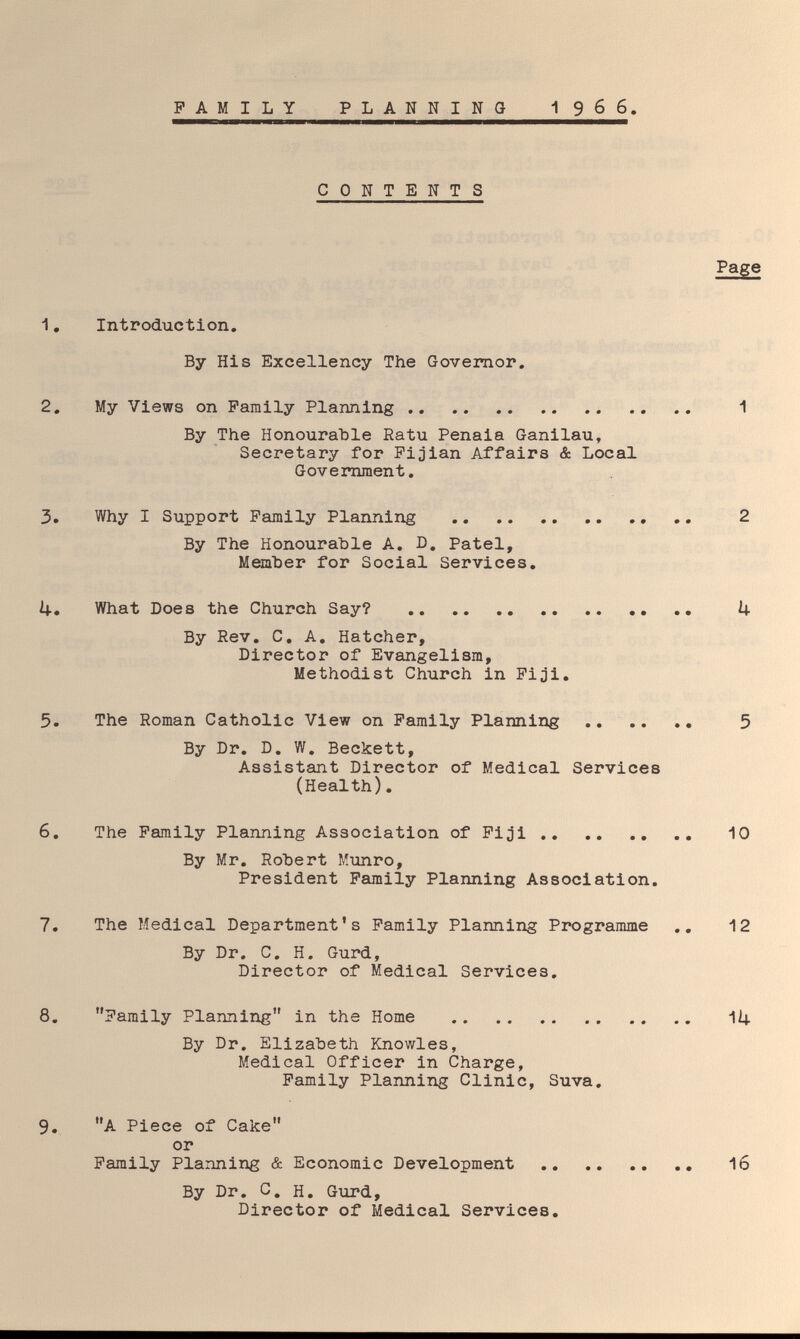 FAMILY PLANNING I966. CONTENTS Page 1, Introduction. By His Excellency The Governor. 2. My Views on Family Planning  1 By The Honourable Ratu Penaia Ganilau, Secretary for Fijian Affairs & Local Government. 3. Why I Support Family Planning ..  2 By The Honourable A. D. Patel, Member for Social Services, il-. What Does the Church Say?  .. U By Rev, C, A, Hatcher, Director of Evangelism, Methodist Church in Fiji, 5. The Roman Catholic View on Family Planning  5 By Dr, D, W, Beckett, Assistant Director of Medical Services (Health), 6. The Family Planning Association of Fiji 10 By Mr, Robert Munro, President Family Planning Association, 7. The Medical Department's Family Planning Programme ,, 12 By Dr. C. H. Gurd, Director of Medical Services. 8. Family Planning in the Home  IÍ4. By Dr. Elizabeth Knowles, Medical Officer in Charge, Family Planning Clinic, Suva. 9. A Piece of Cake or Family Planning & Economic Development  16 By Dr. C. H. Gtird, Director of Medical Services.