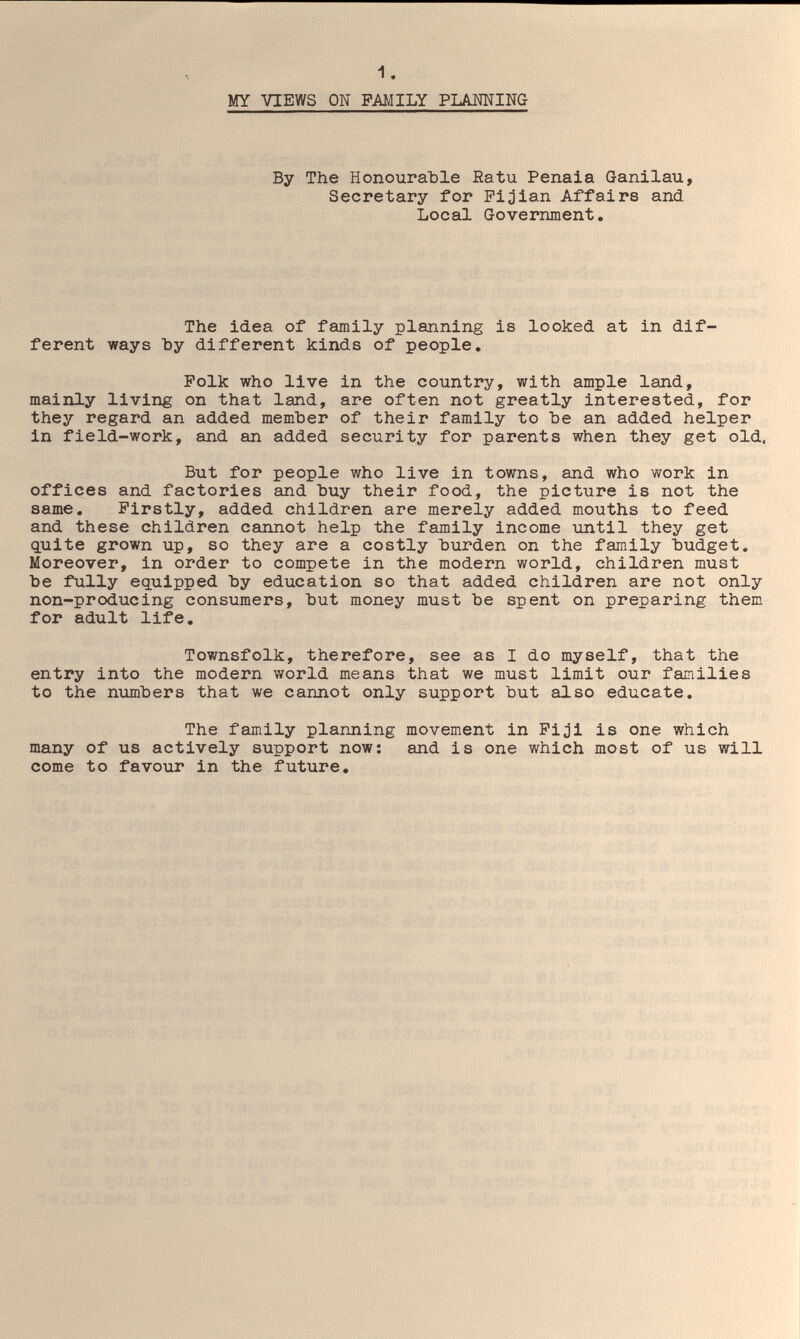 MY VIEWS ON FAMILY PLANNING By The Honourable Ratu Penala Ganilau, Secretary for Fijian Affairs and Local Government, The idea of family planning is looked at in dif¬ ferent ways Ъу different kinds of people. Polk who live in the country, with ample land, mainly living on that land, are often not greatly interested, for they regard an added member of their family to Ъе an added helper in field-work, and an added security for parents when they get old, But for people who live in towns, and who work in offices and factories and Ъиу their food, the picture is not the same. Firstly, added children are merely added mouths to feed and these children cannot help the family income until they get guite grown up, so they are a costly burden on the family budget. Moreover, in order to compete in the modern world, children must be fully equipped by education so that added children are not only non-producing consumers, but money must be spent on preparing them for adult life. Townsfolk, therefore, see as I do myself, that the entry into the modern world means that we must limit our families to the numbers that we cannot only support but also educate. The family planning movement in Fiji is one which many of us actively support now: and is one which most of us will come to favour in the future.