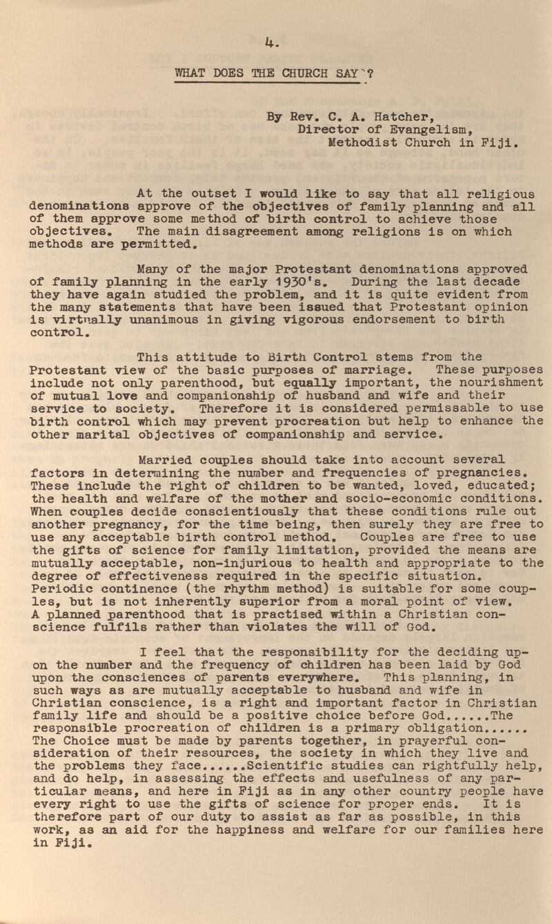 h. WHAT DOES THE CHURCH SAY^? By Rev. C. A, Hatcher, Director of Evangelism, Methodist Church in Fi^ji. At the outset I would like to say that all religious denominations approve of the oЪЗectives of family planning and all of them approve some method of hirth control to achieve those objectives. The main disagreement among religions is on which methods are permitted. Many of the major Protestant denominations approved of family planning in the early 1930*s. During the last decade they have again studied the problem, and it is quite evident from the many statements that have been issued that Protestant opinion is virtually unanimous in giving vigorous endorsement to birth control. This attitude to Birth Control stems from the Protestant view of the basic purposes of marriage. These purposes include not only parenthood, but equally important, the nourishment of mutual love and companionship of husband and wife and their service to society. Therefore it is considered permissable to use birth control which may prevent procreation but help to enhance the other marital objectives of companionship and service. Married couples should take into account several factors in determining the number and frequencies of pregnancies. These include the right of children to be wanted, loved, educated; the health and welfare of the mother and socio-economic conditions. When couples decide conscientiously that these conditions rule out another pregnancy, for the time being, then surely they are free to use any acceptable birth control method. Couples are free to use the gifts of science for family limitation, provided the means are mutually acceptable, non-injurious to health and appropriate to the degree of effectiveness required in the specific situation. Periodic continence (the rhythm method) is suitable for some coup¬ les, but is not inherently superior from a moral point of view, A planned parenthood that is practised within a Christian con¬ science fxilfils rather than violates the will of God, I feel that the responsibility for the deciding up¬ on the number and the frequency of children has been laid by God upon the consciences of parents everywhere. This planning, in such ways as are mutually acceptable to husband and wife in Christian conscience, is a right and important factor in Christian family life and should be a positive choice before God The responsible procreation of children is a primary obligation The Choice must be made by parents together, in prayerful con¬ sideration of their resources, the society in which they live and the problems they face Scientific studies can rightfully help, and do help, in assessing the effects and usefulness of any par¬ ticular means, and here in Fiji as in any other country people have every right to use the gifts of science for proper ends. It is therefore part of our duty to assist as far as possible, in this work, as an aid for the happiness and welfare for our families here in Fiji.