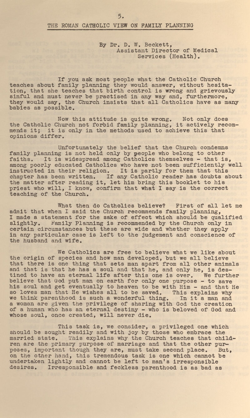 5. THE ROMAN CATHOLIC VIEW ON FAMILY PLANNING By Dr. D. W, Beckett, Assistant Director of Medical Services (Health), If you ask most people what the Catholic Church teaches about family planning they would answer, without hesita¬ tion, that she teaches that hirth control is wrong and grievously sinful and must never Ъе practised in any way and, furthermore, they would say, the Church insists that all Catholics have as many hahies as possible. Now this attitude is quite wrong. Not only does the Catholic Church not forbid family planning, it actively recom¬ mends it; it is only in the methods used to achieve this that opinions differ. Unfortunately the belief that the Church condemns family planning is not held only by people who belong to other faiths. It is widespread among Catholics themselves - that is, among poorly educated Catholics who have not been sufficiently well instructed in their religion. It is partly for them that this chapter has been written. If any Catholic reader has doubts about the matter after reading it, let him bring this booklet to his priest who will, I know, confirm that what I say is the correct teaching of the Church, What then do Catholics believe? First of all let me admit that when I said the Church recommends family planning, I made a statement for the sake of effect which should be qualified slightly. Family Planning is recommended by the Church only in certain circumstances but these are wide and whether they apply in any particular case is left to the judgement and conscience of the husband and wife. We Catholics are free to believe what we like about the origin of species and how man developed, but we all believe that there is one thing that sets man apart from all other animals and that is that he has a soul and that he, and only he, is des¬ tined to have an eternal life after this one is over. We further believe that (jod put man on earth for only one purpose - to save his soul and get eventually to heaven to be with Him - and that He so loves man that He wishes all to be saved. This explains why we think parenthood is such a wonderful thing. In it a man and a woman are given the privilege of sharing with God the creation of a human who has an eternal destiny - who is beloved of God and whose soul, once created, will never die. This task is, we consider, a privileged one which should be sought readily and with joy by those who embrace the married state. This explains why the Church teaches that child¬ ren are the primary purpose of marriage and that the other pur¬ poses, important though they are, must take second place. But, on the other hand, this tremendous task is one which cannot be undertaken lightly and cannot be left to man's irresponsible desires. Irresponsible and feckless parenthood is as bad as