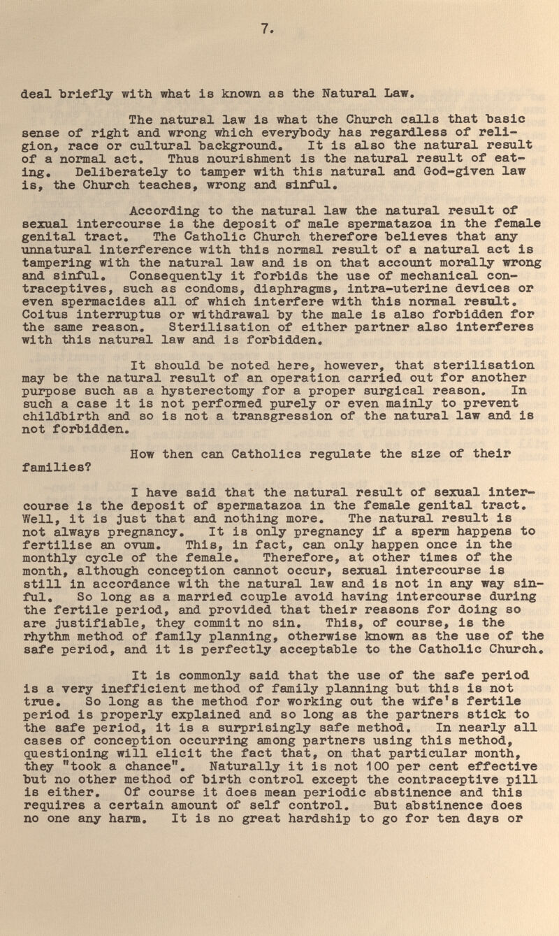 deal Ъг1еГ1у with what is known as the Natural Law, The natural law is what the Chtirch calls that basic sense of right and wrong which everybody has regardless of reli¬ gion, race or cultural hackground. It is also the nattiral result of a normal act. Thus nourishment is the natural result of eat¬ ing. Deliberately to tamper with this natural and God-given law is, the Church teaches, wrong and sinful. According to the natural law the natural resTilt of sexual intercourse is the deposit of male spermatazoa in the female genital tract. The Catholic Church therefore believes that any unnatural interference with this normal result of a nattiral act is tampering with the natural law and is on that account morally wrong and sinful. Consequently it forbids the use of mechanical con¬ traceptives, such as condoms, diaphragms, intra-uterine devices or even spermacides all of which interfere with this normal restilt. Coitus interruptus or withdrawal by the male is also forbidden for the same reason. Sterilisation of either partner also interferes with this natural law and is forbidden. It should be noted here, however, that sterilisation may be the natural result of an operation carried out for another purpose such as a hysterectomy for a proper surgical reason. In such a case it is not performed purely or even mainly to prevent childbirth and so is not a transgression of the natural law and is not forbidden. How then can Catholics regulate the size of their families? I have said that the natural result of sexual inter¬ course is the deposit of spermatazoa in the female genital tract. Well, it is ;)ust that and nothing more. The natural result is not always pregnancy. It is only pregnancy if a sperm happens to fertilise an ovum. This, in fact, can only happen once in the monthly cycle of the female. Therefore, at other times of the month, although conception cannot occur, sexual intercourse is still in accordance with the natural law and is not in any way sin¬ ful. So long as a married couple avoid having intercourse during the fertile period, and provided that their reasons for doing so are justifiable, they commit no sin. This, of course, is the rhythm method of family planning, otheirwise known as the use of the safe period, and it is perfectly acceptable to the Catholic Church, It is commonly said that the use of the safe period is a very inefficient method of family planning but this is not true. So long as the method for working out the wife's fertile period is properly explained and so long as the partners stick to the safe period, it is a surprisingly safe method. In nearly all cases of conception occurring among partners using this method, questioning will elicit the fact that, on that particular month, they took a chance. Naturally it is not 100 per cent effective but no other method of birth control except the contraceptive pill is either. Of course it does mean periodic abstinence and this requires a certain amo\int of self control. But abstinence does no one any harm. It is no great hardship to go for ten days or