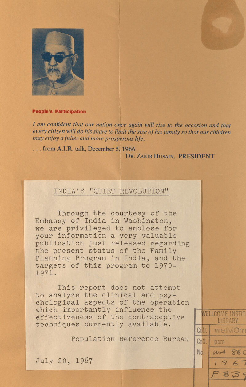 People's Participation j I I am confident that our nation orice again will rise to the occasion and that every citizen will do his share to limit the size of his family so that our children may enjoy a fuller and more prosperous life. . . . from A.I.R. talk, December 5, 1966 Dr. Zakir Husain, PRESIDENT INDIA'S QUIET REVOLUTION Through the courtesy of the Embassy of India in Washington, we are privileged to enclose for your Information a very valuable publication just released regarding the present status of the Family Planning Program in India, and the targets of this program to 1970- 1971. This report does not attempt to analyze the clinical and psy¬ chological aspects of the operation which importantly influence the effectiveness of the contraceptive techniques currently available. Population Reference Bureau July 20, 1967 Ш1сомЕ msim LIBRARY с a rid. w s I