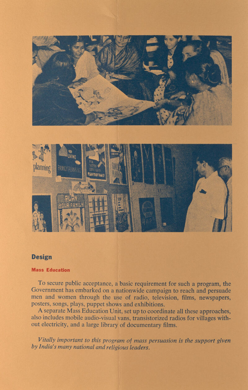 Design Mass Education To secure public acceptance, a basic requirement for such a program, the Government has embarked on a nationwide campaign to reach and persuade men and women through the use of radio, television, films, newspapers, posters, songs, plays, puppet shows and exhibitions, A separate Mass Education Unit, set up to coordinate all these approaches, also includes mobile audio-visual vans, transistorized radios for villages with¬ out electricity, and a large library of documentary films. Vitally important to this program of mass persuasion is the support given by India's many national and religious leaders.